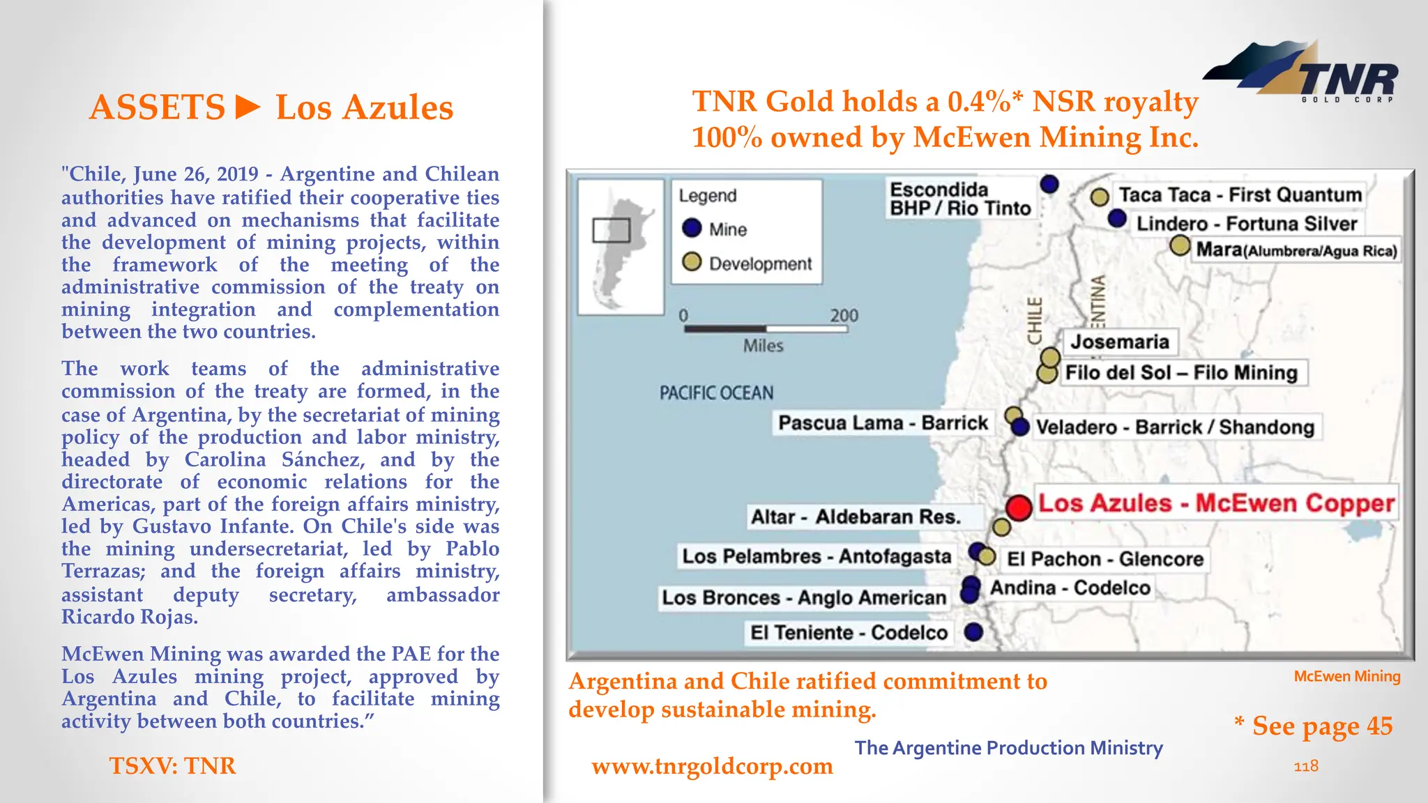 ASSETS► Los Azules
"Chile, June 26, 2019 - Argentine and Chilean
authorities have ratified their cooperative ties
and advanced on mechanisms that facilitate
the development of mining projects, within
the framework of the meeting of the
administrative commission of the treaty on
mining integration and complementation
between the two countries.
The work teams of the administrative
commission of the treaty are formed, in the
case of Argentina, by the secretariat of mining
policy of the production and labor ministry,
headed by Carolina Sánchez, and by the
directorate of economic relations for the
Americas, part of the foreign affairs ministry,
led by Gustavo Infante. On Chile's side was
the mining undersecretariat, led by Pablo
Terrazas; and the foreign affairs ministry,
assistant deputy secretary, ambassador
Ricardo Rojas.
McEwen Mining was awarded the PAE for the
Los Azules mining project, approved by
Argentina and Chile, to facilitate mining
activity between both countries.”
TSXV: TNR www.tnrgoldcorp.com 118
TNR Gold holds a 0.4%* NSR royalty
100% owned by McEwen Mining Inc.
Argentina and Chile ratified commitment to
develop sustainable mining.
McEwen Mining
The Argentine Production Ministry
* See page 45
 