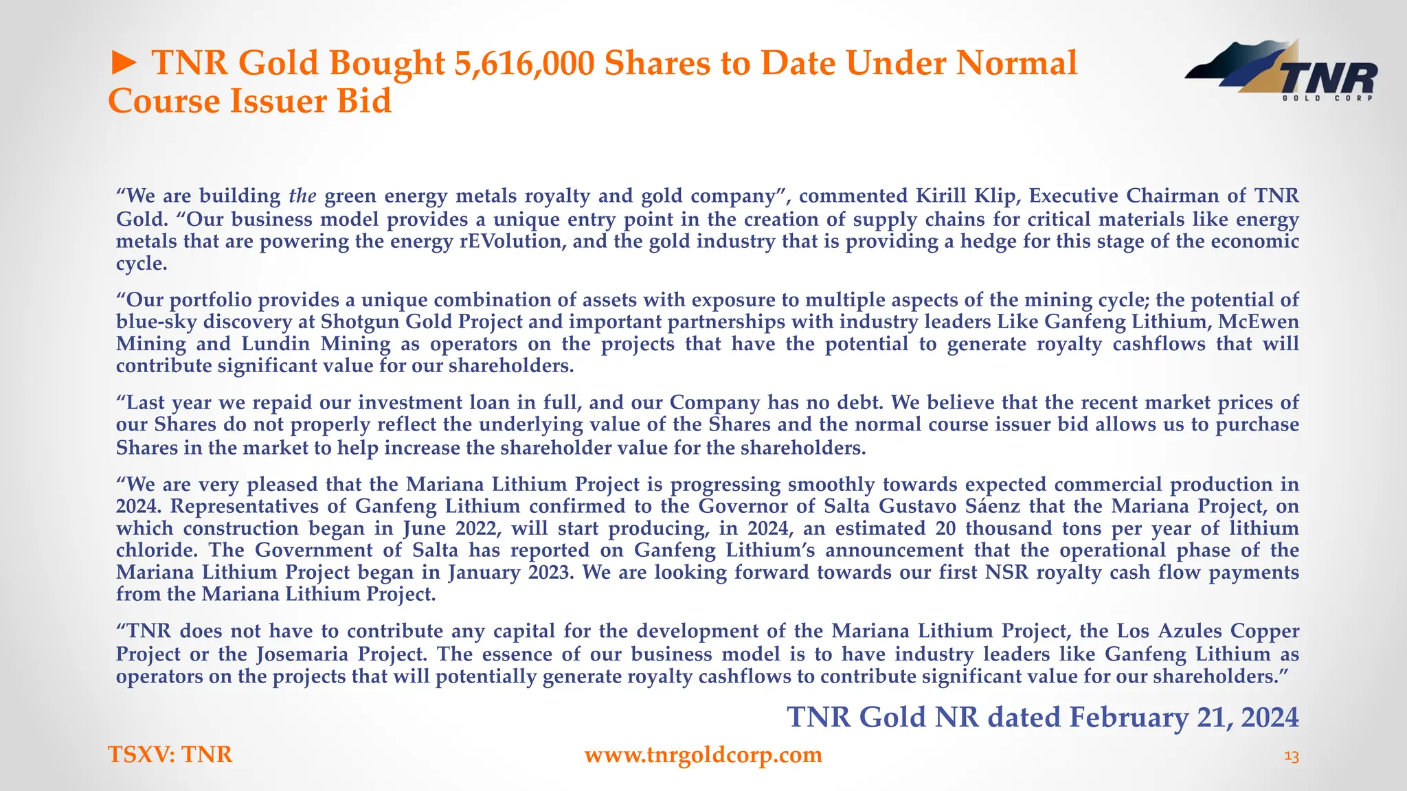 ► TNR Gold Bought 5,616,000 Shares to Date Under Normal
Course Issuer Bid
“We are building the green energy metals royalty and gold company”, commented Kirill Klip, Executive Chairman of TNR
Gold. “Our business model provides a unique entry point in the creation of supply chains for critical materials like energy
metals that are powering the energy rEVolution, and the gold industry that is providing a hedge for this stage of the economic
cycle.
“Our portfolio provides a unique combination of assets with exposure to multiple aspects of the mining cycle; the potential of
blue-sky discovery at Shotgun Gold Project and important partnerships with industry leaders Like Ganfeng Lithium, McEwen
Mining and Lundin Mining as operators on the projects that have the potential to generate royalty cashflows that will
contribute significant value for our shareholders.
“Last year we repaid our investment loan in full, and our Company has no debt. We believe that the recent market prices of
our Shares do not properly reflect the underlying value of the Shares and the normal course issuer bid allows us to purchase
Shares in the market to help increase the shareholder value for the shareholders.
“We are very pleased that the Mariana Lithium Project is progressing smoothly towards expected commercial production in
2024. Representatives of Ganfeng Lithium confirmed to the Governor of Salta Gustavo Sáenz that the Mariana Project, on
which construction began in June 2022, will start producing, in 2024, an estimated 20 thousand tons per year of lithium
chloride. The Government of Salta has reported on Ganfeng Lithium’s announcement that the operational phase of the
Mariana Lithium Project began in January 2023. We are looking forward towards our first NSR royalty cash flow payments
from the Mariana Lithium Project.
“TNR does not have to contribute any capital for the development of the Mariana Lithium Project, the Los Azules Copper
Project or the Josemaria Project. The essence of our business model is to have industry leaders like Ganfeng Lithium as
operators on the projects that will potentially generate royalty cashflows to contribute significant value for our shareholders.”
TNR Gold NR dated February 21, 2024
TSXV: TNR www.tnrgoldcorp.com 13
 