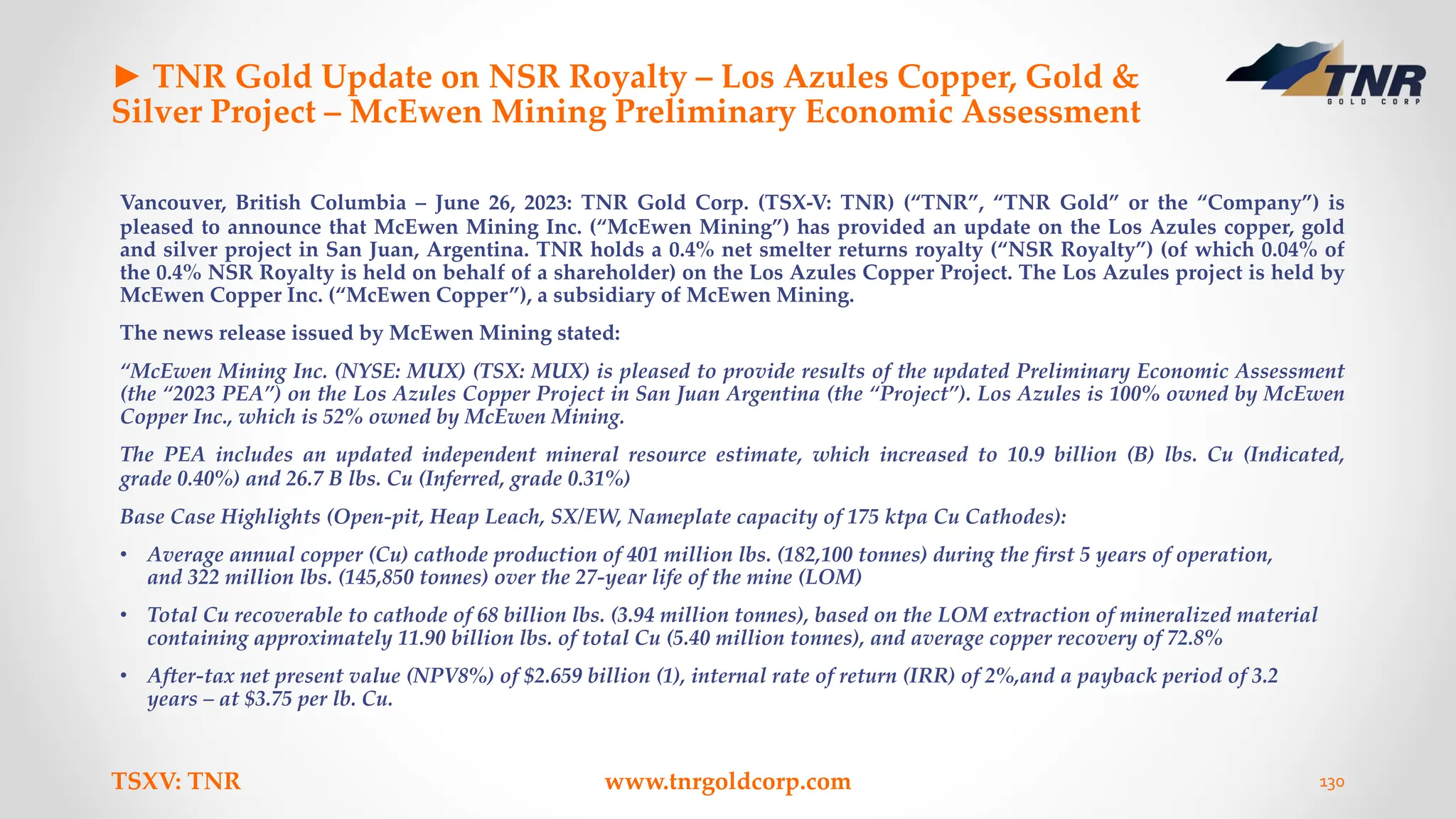 ► TNR Gold Update on NSR Royalty – Los Azules Copper, Gold &
Silver Project – McEwen Mining Preliminary Economic Assessment
Vancouver, British Columbia – June 26, 2023: TNR Gold Corp. (TSX-V: TNR) (“TNR”, “TNR Gold” or the “Company”) is
pleased to announce that McEwen Mining Inc. (“McEwen Mining”) has provided an update on the Los Azules copper, gold
and silver project in San Juan, Argentina. TNR holds a 0.4% net smelter returns royalty (“NSR Royalty”) (of which 0.04% of
the 0.4% NSR Royalty is held on behalf of a shareholder) on the Los Azules Copper Project. The Los Azules project is held by
McEwen Copper Inc. (“McEwen Copper”), a subsidiary of McEwen Mining.
The news release issued by McEwen Mining stated:
“McEwen Mining Inc. (NYSE: MUX) (TSX: MUX) is pleased to provide results of the updated Preliminary Economic Assessment
(the “2023 PEA”) on the Los Azules Copper Project in San Juan Argentina (the “Project”). Los Azules is 100% owned by McEwen
Copper Inc., which is 52% owned by McEwen Mining.
The PEA includes an updated independent mineral resource estimate, which increased to 10.9 billion (B) lbs. Cu (Indicated,
grade 0.40%) and 26.7 B lbs. Cu (Inferred, grade 0.31%)
Base Case Highlights (Open-pit, Heap Leach, SX/EW, Nameplate capacity of 175 ktpa Cu Cathodes):
• Average annual copper (Cu) cathode production of 401 million lbs. (182,100 tonnes) during the first 5 years of operation,
and 322 million lbs. (145,850 tonnes) over the 27-year life of the mine (LOM)
• Total Cu recoverable to cathode of 68 billion lbs. (3.94 million tonnes), based on the LOM extraction of mineralized material
containing approximately 11.90 billion lbs. of total Cu (5.40 million tonnes), and average copper recovery of 72.8%
• After-tax net present value (NPV8%) of $2.659 billion (1), internal rate of return (IRR) of 2%,and a payback period of 3.2
years – at $3.75 per lb. Cu.
TSXV: TNR www.tnrgoldcorp.com 130
 