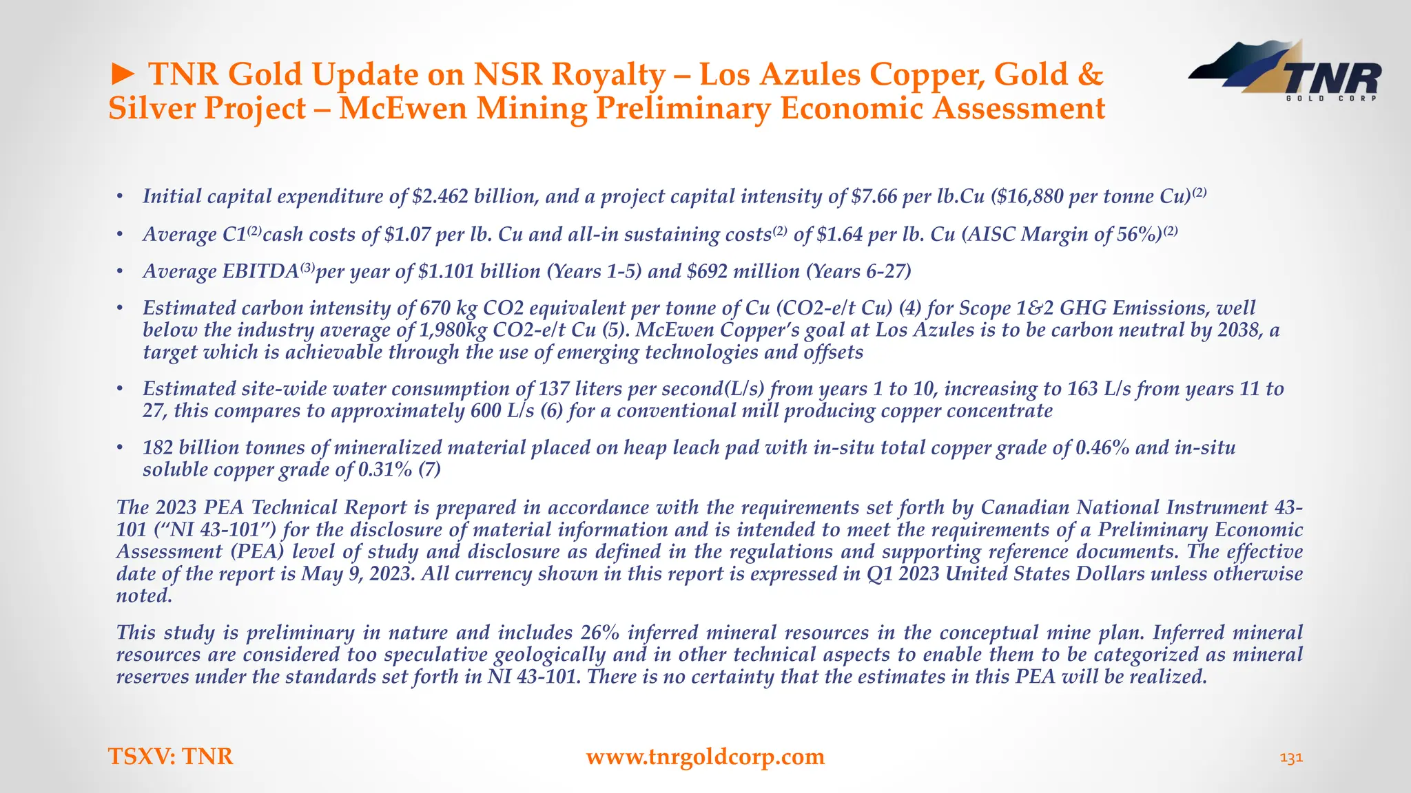 ► TNR Gold Update on NSR Royalty – Los Azules Copper, Gold &
Silver Project – McEwen Mining Preliminary Economic Assessment
• Initial capital expenditure of $2.462 billion, and a project capital intensity of $7.66 per lb.Cu ($16,880 per tonne Cu)(2)
• Average C1(2)cash costs of $1.07 per lb. Cu and all-in sustaining costs(2) of $1.64 per lb. Cu (AISC Margin of 56%)(2)
• Average EBITDA(3)per year of $1.101 billion (Years 1-5) and $692 million (Years 6-27)
• Estimated carbon intensity of 670 kg CO2 equivalent per tonne of Cu (CO2-e/t Cu) (4) for Scope 1&2 GHG Emissions, well
below the industry average of 1,980kg CO2-e/t Cu (5). McEwen Copper’s goal at Los Azules is to be carbon neutral by 2038, a
target which is achievable through the use of emerging technologies and offsets
• Estimated site-wide water consumption of 137 liters per second(L/s) from years 1 to 10, increasing to 163 L/s from years 11 to
27, this compares to approximately 600 L/s (6) for a conventional mill producing copper concentrate
• 182 billion tonnes of mineralized material placed on heap leach pad with in-situ total copper grade of 0.46% and in-situ
soluble copper grade of 0.31% (7)
The 2023 PEA Technical Report is prepared in accordance with the requirements set forth by Canadian National Instrument 43-
101 (“NI 43-101”) for the disclosure of material information and is intended to meet the requirements of a Preliminary Economic
Assessment (PEA) level of study and disclosure as defined in the regulations and supporting reference documents. The effective
date of the report is May 9, 2023. All currency shown in this report is expressed in Q1 2023 United States Dollars unless otherwise
noted.
This study is preliminary in nature and includes 26% inferred mineral resources in the conceptual mine plan. Inferred mineral
resources are considered too speculative geologically and in other technical aspects to enable them to be categorized as mineral
reserves under the standards set forth in NI 43-101. There is no certainty that the estimates in this PEA will be realized.
TSXV: TNR www.tnrgoldcorp.com 131
 