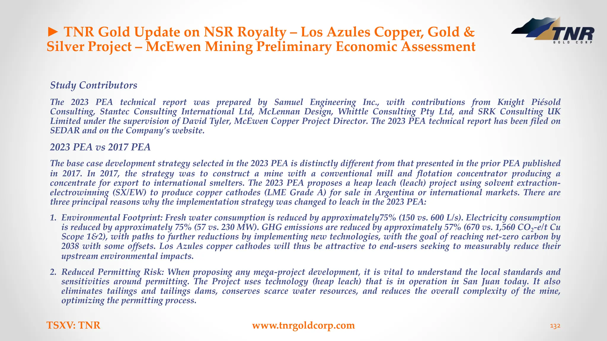 ► TNR Gold Update on NSR Royalty – Los Azules Copper, Gold &
Silver Project – McEwen Mining Preliminary Economic Assessment
Study Contributors
The 2023 PEA technical report was prepared by Samuel Engineering Inc., with contributions from Knight Piésold
Consulting, Stantec Consulting International Ltd, McLennan Design, Whittle Consulting Pty Ltd, and SRK Consulting UK
Limited under the supervision of David Tyler, McEwen Copper Project Director. The 2023 PEA technical report has been filed on
SEDAR and on the Company’s website.
2023 PEA vs 2017 PEA
The base case development strategy selected in the 2023 PEA is distinctly different from that presented in the prior PEA published
in 2017. In 2017, the strategy was to construct a mine with a conventional mill and flotation concentrator producing a
concentrate for export to international smelters. The 2023 PEA proposes a heap leach (leach) project using solvent extraction-
electrowinning (SX/EW) to produce copper cathodes (LME Grade A) for sale in Argentina or international markets. There are
three principal reasons why the implementation strategy was changed to leach in the 2023 PEA:
1. Environmental Footprint: Fresh water consumption is reduced by approximately75% (150 vs. 600 L/s). Electricity consumption
is reduced by approximately 75% (57 vs. 230 MW). GHG emissions are reduced by approximately 57% (670 vs. 1,560 CO2-e/t Cu
Scope 1&2), with paths to further reductions by implementing new technologies, with the goal of reaching net-zero carbon by
2038 with some offsets. Los Azules copper cathodes will thus be attractive to end-users seeking to measurably reduce their
upstream environmental impacts.
2. Reduced Permitting Risk: When proposing any mega-project development, it is vital to understand the local standards and
sensitivities around permitting. The Project uses technology (heap leach) that is in operation in San Juan today. It also
eliminates tailings and tailings dams, conserves scarce water resources, and reduces the overall complexity of the mine,
optimizing the permitting process.
TSXV: TNR www.tnrgoldcorp.com 132
 