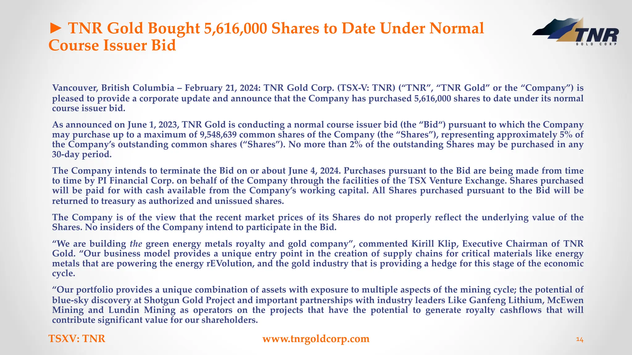 ► TNR Gold Bought 5,616,000 Shares to Date Under Normal
Course Issuer Bid
Vancouver, British Columbia – February 21, 2024: TNR Gold Corp. (TSX-V: TNR) (“TNR”, “TNR Gold” or the “Company”) is
pleased to provide a corporate update and announce that the Company has purchased 5,616,000 shares to date under its normal
course issuer bid.
As announced on June 1, 2023, TNR Gold is conducting a normal course issuer bid (the “Bid“) pursuant to which the Company
may purchase up to a maximum of 9,548,639 common shares of the Company (the “Shares”), representing approximately 5% of
the Company’s outstanding common shares (“Shares”). No more than 2% of the outstanding Shares may be purchased in any
30-day period.
The Company intends to terminate the Bid on or about June 4, 2024. Purchases pursuant to the Bid are being made from time
to time by PI Financial Corp. on behalf of the Company through the facilities of the TSX Venture Exchange. Shares purchased
will be paid for with cash available from the Company’s working capital. All Shares purchased pursuant to the Bid will be
returned to treasury as authorized and unissued shares.
The Company is of the view that the recent market prices of its Shares do not properly reflect the underlying value of the
Shares. No insiders of the Company intend to participate in the Bid.
“We are building the green energy metals royalty and gold company”, commented Kirill Klip, Executive Chairman of TNR
Gold. “Our business model provides a unique entry point in the creation of supply chains for critical materials like energy
metals that are powering the energy rEVolution, and the gold industry that is providing a hedge for this stage of the economic
cycle.
“Our portfolio provides a unique combination of assets with exposure to multiple aspects of the mining cycle; the potential of
blue-sky discovery at Shotgun Gold Project and important partnerships with industry leaders Like Ganfeng Lithium, McEwen
Mining and Lundin Mining as operators on the projects that have the potential to generate royalty cashflows that will
contribute significant value for our shareholders.
TSXV: TNR www.tnrgoldcorp.com 14
 