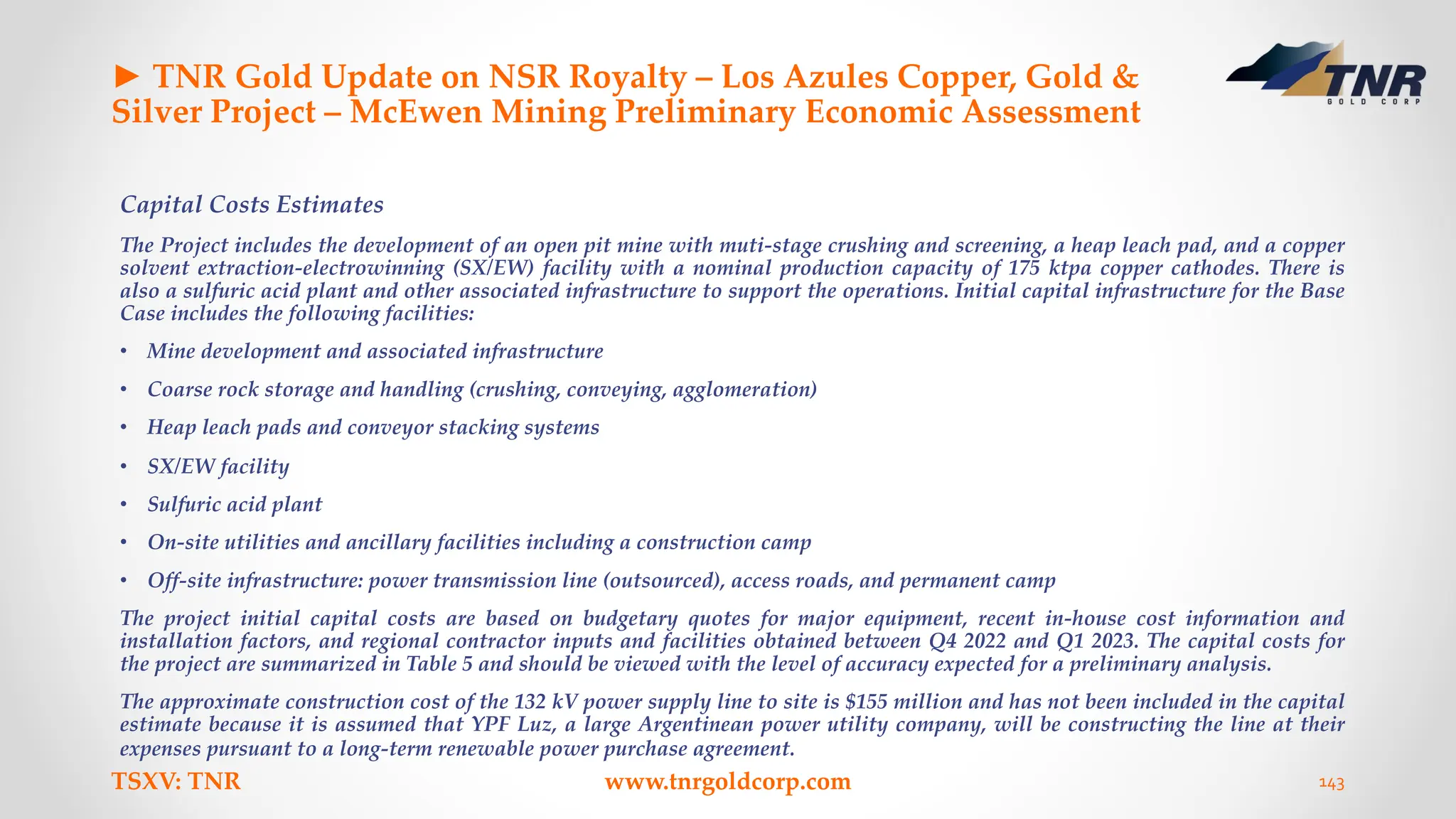 ► TNR Gold Update on NSR Royalty – Los Azules Copper, Gold &
Silver Project – McEwen Mining Preliminary Economic Assessment
Capital Costs Estimates
The Project includes the development of an open pit mine with muti-stage crushing and screening, a heap leach pad, and a copper
solvent extraction-electrowinning (SX/EW) facility with a nominal production capacity of 175 ktpa copper cathodes. There is
also a sulfuric acid plant and other associated infrastructure to support the operations. Initial capital infrastructure for the Base
Case includes the following facilities:
• Mine development and associated infrastructure
• Coarse rock storage and handling (crushing, conveying, agglomeration)
• Heap leach pads and conveyor stacking systems
• SX/EW facility
• Sulfuric acid plant
• On-site utilities and ancillary facilities including a construction camp
• Off-site infrastructure: power transmission line (outsourced), access roads, and permanent camp
The project initial capital costs are based on budgetary quotes for major equipment, recent in-house cost information and
installation factors, and regional contractor inputs and facilities obtained between Q4 2022 and Q1 2023. The capital costs for
the project are summarized in Table 5 and should be viewed with the level of accuracy expected for a preliminary analysis.
The approximate construction cost of the 132 kV power supply line to site is $155 million and has not been included in the capital
estimate because it is assumed that YPF Luz, a large Argentinean power utility company, will be constructing the line at their
expenses pursuant to a long-term renewable power purchase agreement.
TSXV: TNR www.tnrgoldcorp.com 143
 