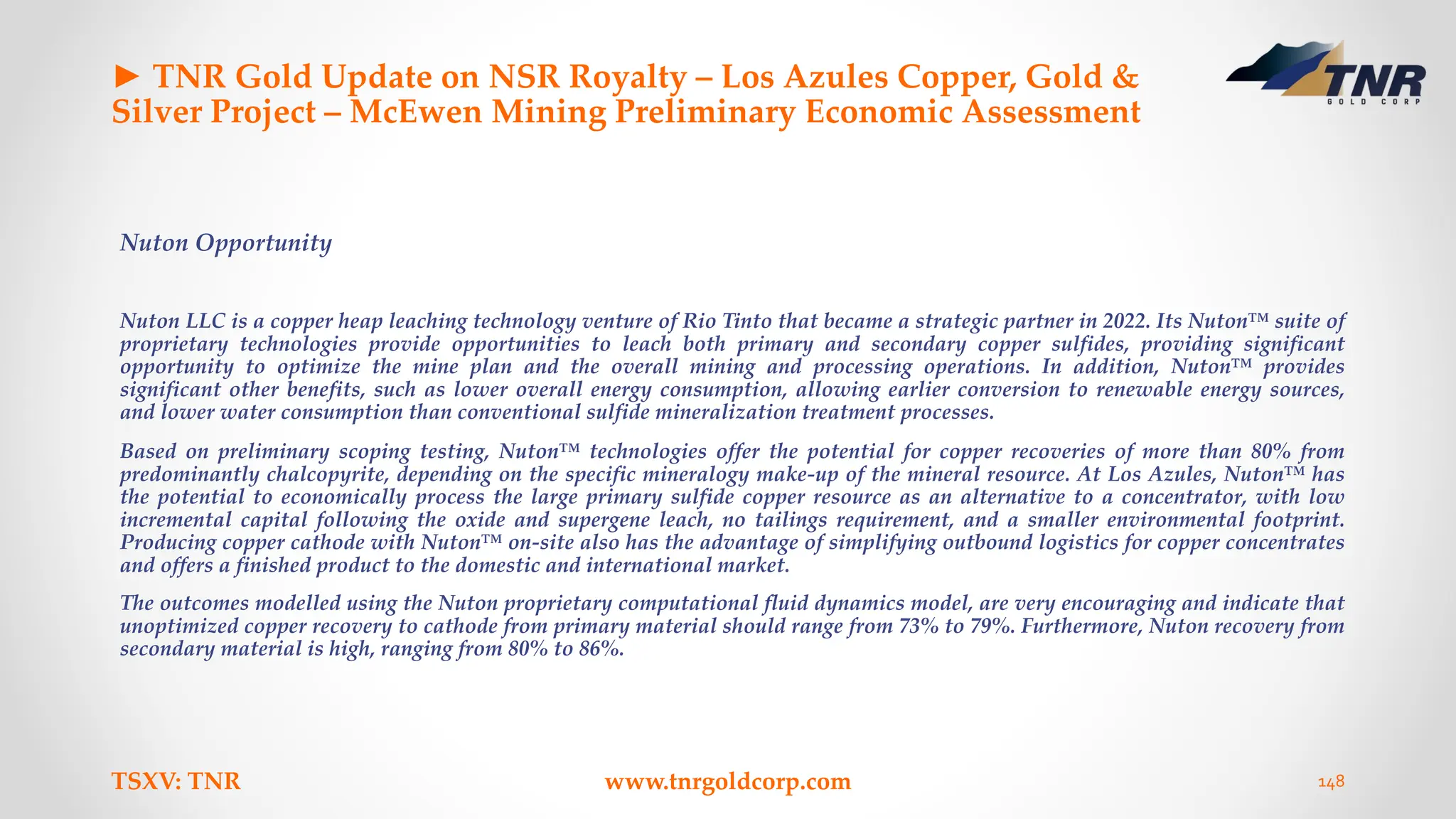 ► TNR Gold Update on NSR Royalty – Los Azules Copper, Gold &
Silver Project – McEwen Mining Preliminary Economic Assessment
Nuton Opportunity
Nuton LLC is a copper heap leaching technology venture of Rio Tinto that became a strategic partner in 2022. Its Nuton™ suite of
proprietary technologies provide opportunities to leach both primary and secondary copper sulfides, providing significant
opportunity to optimize the mine plan and the overall mining and processing operations. In addition, Nuton™ provides
significant other benefits, such as lower overall energy consumption, allowing earlier conversion to renewable energy sources,
and lower water consumption than conventional sulfide mineralization treatment processes.
Based on preliminary scoping testing, Nuton™ technologies offer the potential for copper recoveries of more than 80% from
predominantly chalcopyrite, depending on the specific mineralogy make-up of the mineral resource. At Los Azules, Nuton™ has
the potential to economically process the large primary sulfide copper resource as an alternative to a concentrator, with low
incremental capital following the oxide and supergene leach, no tailings requirement, and a smaller environmental footprint.
Producing copper cathode with Nuton™ on-site also has the advantage of simplifying outbound logistics for copper concentrates
and offers a finished product to the domestic and international market.
The outcomes modelled using the Nuton proprietary computational fluid dynamics model, are very encouraging and indicate that
unoptimized copper recovery to cathode from primary material should range from 73% to 79%. Furthermore, Nuton recovery from
secondary material is high, ranging from 80% to 86%.
TSXV: TNR www.tnrgoldcorp.com 148
 