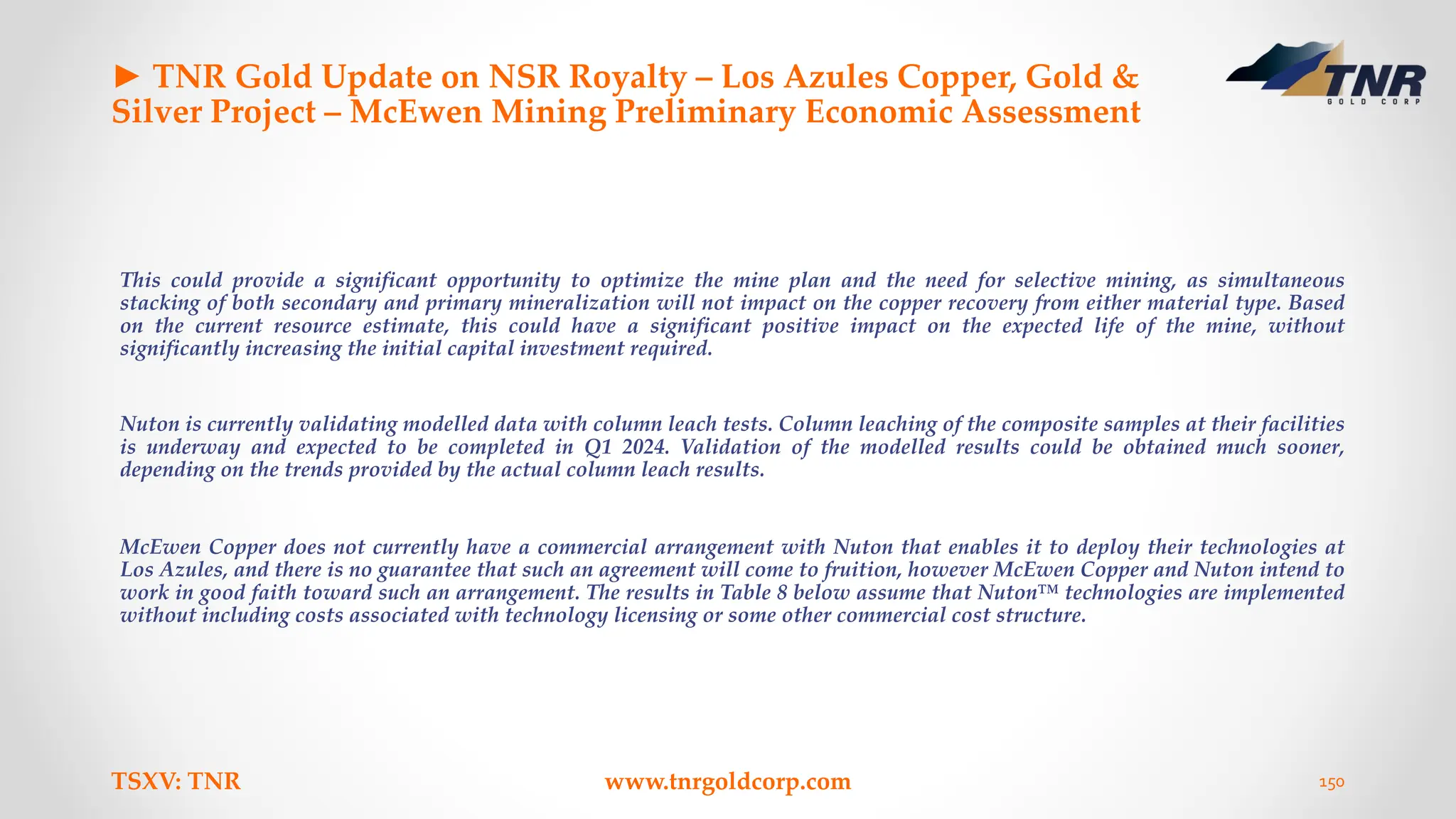 ► TNR Gold Update on NSR Royalty – Los Azules Copper, Gold &
Silver Project – McEwen Mining Preliminary Economic Assessment
This could provide a significant opportunity to optimize the mine plan and the need for selective mining, as simultaneous
stacking of both secondary and primary mineralization will not impact on the copper recovery from either material type. Based
on the current resource estimate, this could have a significant positive impact on the expected life of the mine, without
significantly increasing the initial capital investment required.
Nuton is currently validating modelled data with column leach tests. Column leaching of the composite samples at their facilities
is underway and expected to be completed in Q1 2024. Validation of the modelled results could be obtained much sooner,
depending on the trends provided by the actual column leach results.
McEwen Copper does not currently have a commercial arrangement with Nuton that enables it to deploy their technologies at
Los Azules, and there is no guarantee that such an agreement will come to fruition, however McEwen Copper and Nuton intend to
work in good faith toward such an arrangement. The results in Table 8 below assume that Nuton™ technologies are implemented
without including costs associated with technology licensing or some other commercial cost structure.
TSXV: TNR www.tnrgoldcorp.com 150
 