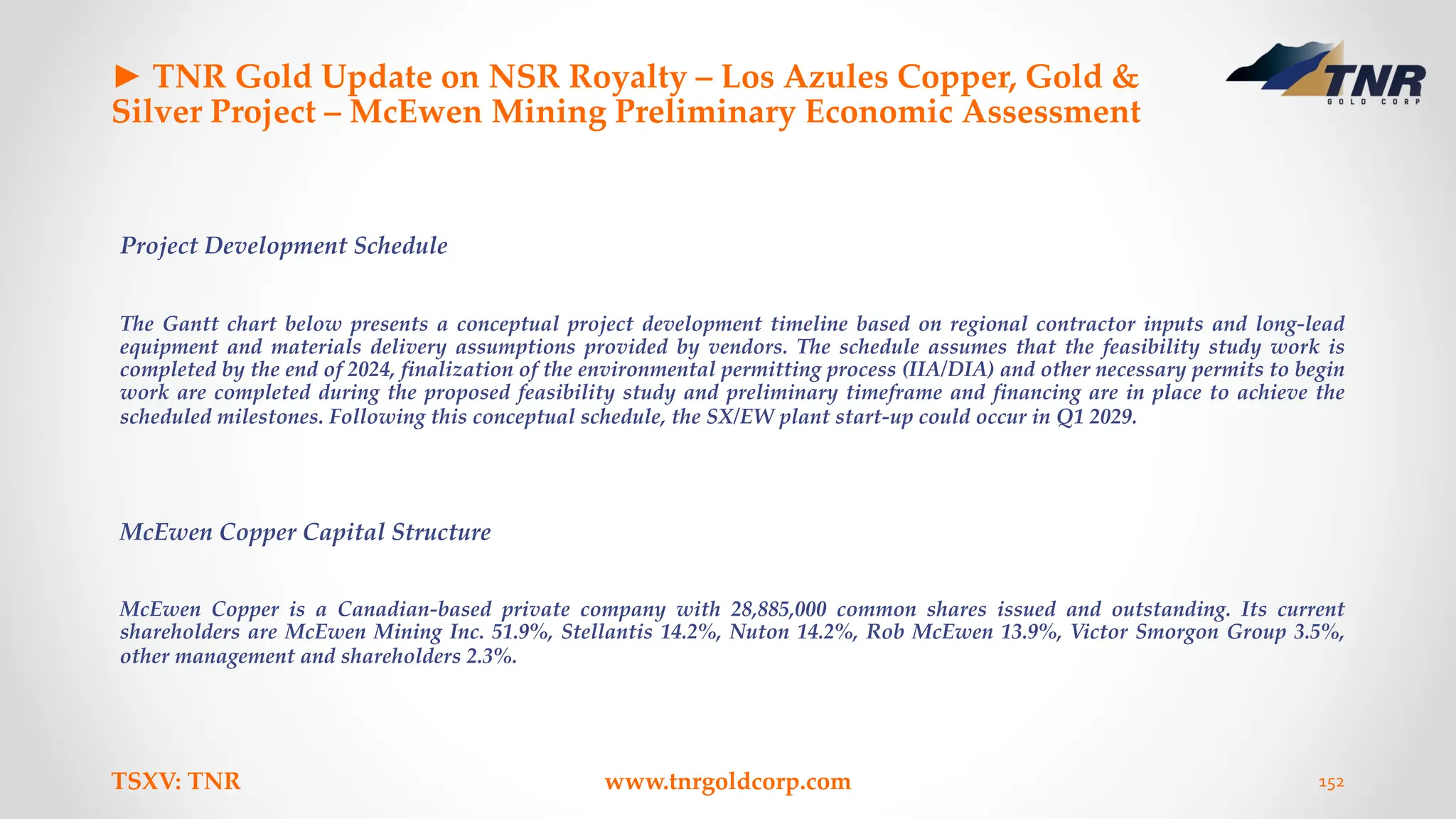 ► TNR Gold Update on NSR Royalty – Los Azules Copper, Gold &
Silver Project – McEwen Mining Preliminary Economic Assessment
Project Development Schedule
The Gantt chart below presents a conceptual project development timeline based on regional contractor inputs and long-lead
equipment and materials delivery assumptions provided by vendors. The schedule assumes that the feasibility study work is
completed by the end of 2024, finalization of the environmental permitting process (IIA/DIA) and other necessary permits to begin
work are completed during the proposed feasibility study and preliminary timeframe and financing are in place to achieve the
scheduled milestones. Following this conceptual schedule, the SX/EW plant start-up could occur in Q1 2029.
McEwen Copper Capital Structure
McEwen Copper is a Canadian-based private company with 28,885,000 common shares issued and outstanding. Its current
shareholders are McEwen Mining Inc. 51.9%, Stellantis 14.2%, Nuton 14.2%, Rob McEwen 13.9%, Victor Smorgon Group 3.5%,
other management and shareholders 2.3%.
TSXV: TNR www.tnrgoldcorp.com 152
 