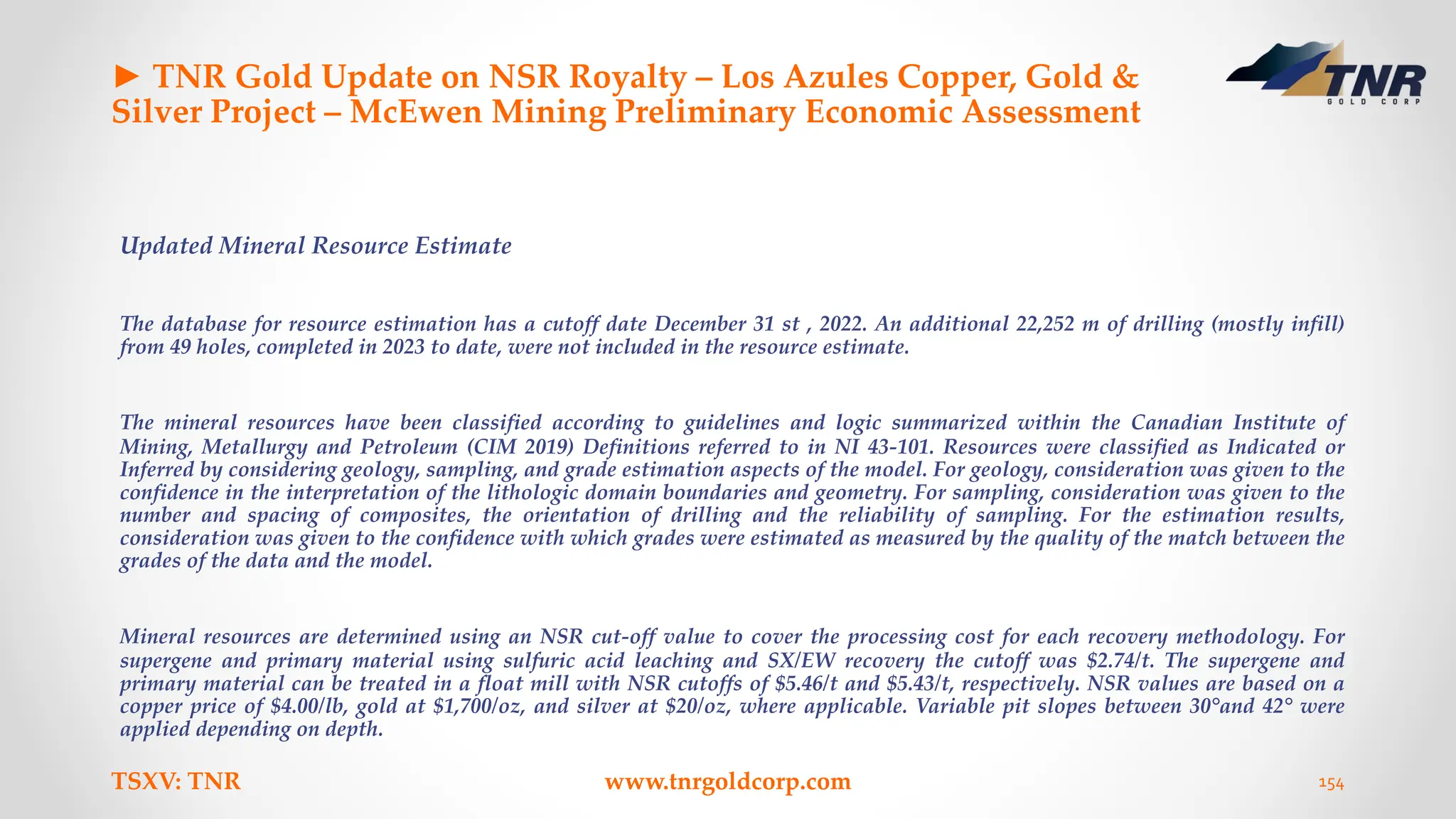 ► TNR Gold Update on NSR Royalty – Los Azules Copper, Gold &
Silver Project – McEwen Mining Preliminary Economic Assessment
Updated Mineral Resource Estimate
The database for resource estimation has a cutoff date December 31 st , 2022. An additional 22,252 m of drilling (mostly infill)
from 49 holes, completed in 2023 to date, were not included in the resource estimate.
The mineral resources have been classified according to guidelines and logic summarized within the Canadian Institute of
Mining, Metallurgy and Petroleum (CIM 2019) Definitions referred to in NI 43-101. Resources were classified as Indicated or
Inferred by considering geology, sampling, and grade estimation aspects of the model. For geology, consideration was given to the
confidence in the interpretation of the lithologic domain boundaries and geometry. For sampling, consideration was given to the
number and spacing of composites, the orientation of drilling and the reliability of sampling. For the estimation results,
consideration was given to the confidence with which grades were estimated as measured by the quality of the match between the
grades of the data and the model.
Mineral resources are determined using an NSR cut-off value to cover the processing cost for each recovery methodology. For
supergene and primary material using sulfuric acid leaching and SX/EW recovery the cutoff was $2.74/t. The supergene and
primary material can be treated in a float mill with NSR cutoffs of $5.46/t and $5.43/t, respectively. NSR values are based on a
copper price of $4.00/lb, gold at $1,700/oz, and silver at $20/oz, where applicable. Variable pit slopes between 30°and 42° were
applied depending on depth.
TSXV: TNR www.tnrgoldcorp.com 154
 
