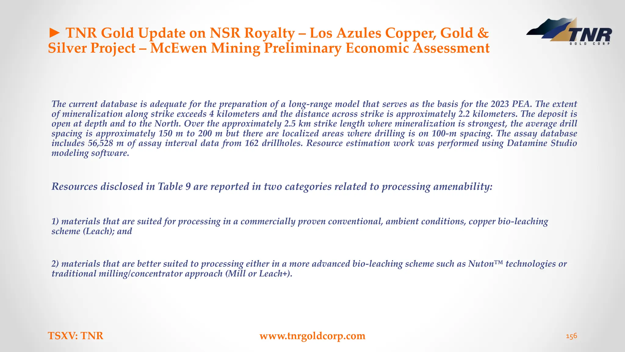 ► TNR Gold Update on NSR Royalty – Los Azules Copper, Gold &
Silver Project – McEwen Mining Preliminary Economic Assessment
The current database is adequate for the preparation of a long-range model that serves as the basis for the 2023 PEA. The extent
of mineralization along strike exceeds 4 kilometers and the distance across strike is approximately 2.2 kilometers. The deposit is
open at depth and to the North. Over the approximately 2.5 km strike length where mineralization is strongest, the average drill
spacing is approximately 150 m to 200 m but there are localized areas where drilling is on 100-m spacing. The assay database
includes 56,528 m of assay interval data from 162 drillholes. Resource estimation work was performed using Datamine Studio
modeling software.
Resources disclosed in Table 9 are reported in two categories related to processing amenability:
1) materials that are suited for processing in a commercially proven conventional, ambient conditions, copper bio-leaching
scheme (Leach); and
2) materials that are better suited to processing either in a more advanced bio-leaching scheme such as Nuton™ technologies or
traditional milling/concentrator approach (Mill or Leach+).
TSXV: TNR www.tnrgoldcorp.com 156
 