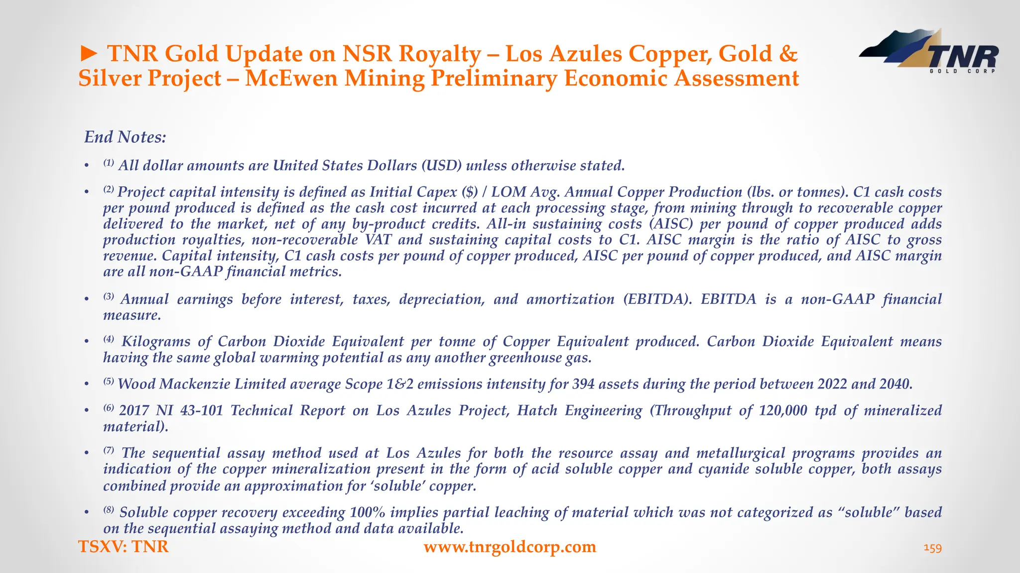 ► TNR Gold Update on NSR Royalty – Los Azules Copper, Gold &
Silver Project – McEwen Mining Preliminary Economic Assessment
End Notes:
• (1) All dollar amounts are United States Dollars (USD) unless otherwise stated.
• (2) Project capital intensity is defined as Initial Capex ($) / LOM Avg. Annual Copper Production (lbs. or tonnes). C1 cash costs
per pound produced is defined as the cash cost incurred at each processing stage, from mining through to recoverable copper
delivered to the market, net of any by-product credits. All-in sustaining costs (AISC) per pound of copper produced adds
production royalties, non-recoverable VAT and sustaining capital costs to C1. AISC margin is the ratio of AISC to gross
revenue. Capital intensity, C1 cash costs per pound of copper produced, AISC per pound of copper produced, and AISC margin
are all non-GAAP financial metrics.
• (3) Annual earnings before interest, taxes, depreciation, and amortization (EBITDA). EBITDA is a non-GAAP financial
measure.
• (4) Kilograms of Carbon Dioxide Equivalent per tonne of Copper Equivalent produced. Carbon Dioxide Equivalent means
having the same global warming potential as any another greenhouse gas.
• (5) Wood Mackenzie Limited average Scope 1&2 emissions intensity for 394 assets during the period between 2022 and 2040.
• (6) 2017 NI 43-101 Technical Report on Los Azules Project, Hatch Engineering (Throughput of 120,000 tpd of mineralized
material).
• (7) The sequential assay method used at Los Azules for both the resource assay and metallurgical programs provides an
indication of the copper mineralization present in the form of acid soluble copper and cyanide soluble copper, both assays
combined provide an approximation for ‘soluble’ copper.
• (8) Soluble copper recovery exceeding 100% implies partial leaching of material which was not categorized as “soluble” based
on the sequential assaying method and data available.
TSXV: TNR www.tnrgoldcorp.com 159
 