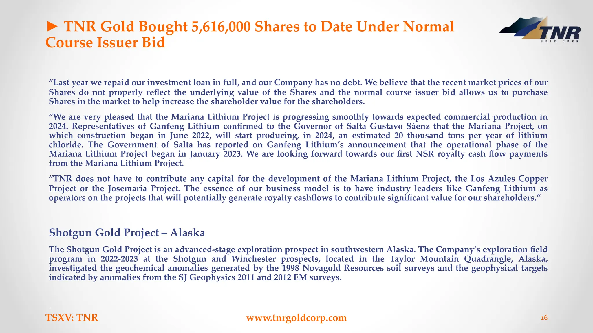 ► TNR Gold Bought 5,616,000 Shares to Date Under Normal
Course Issuer Bid
“Last year we repaid our investment loan in full, and our Company has no debt. We believe that the recent market prices of our
Shares do not properly reﬂect the underlying value of the Shares and the normal course issuer bid allows us to purchase
Shares in the market to help increase the shareholder value for the shareholders.
“We are very pleased that the Mariana Lithium Project is progressing smoothly towards expected commercial production in
2024. Representatives of Ganfeng Lithium conﬁrmed to the Governor of Salta Gustavo Sáenz that the Mariana Project, on
which construction began in June 2022, will start producing, in 2024, an estimated 20 thousand tons per year of lithium
chloride. The Government of Salta has reported on Ganfeng Lithium’s announcement that the operational phase of the
Mariana Lithium Project began in January 2023. We are looking forward towards our ﬁrst NSR royalty cash ﬂow payments
from the Mariana Lithium Project.
“TNR does not have to contribute any capital for the development of the Mariana Lithium Project, the Los Azules Copper
Project or the Josemaria Project. The essence of our business model is to have industry leaders like Ganfeng Lithium as
operators on the projects that will potentially generate royalty cashﬂows to contribute signiﬁcant value for our shareholders.”
Shotgun Gold Project – Alaska
The Shotgun Gold Project is an advanced-stage exploration prospect in southwestern Alaska. The Company’s exploration ﬁeld
program in 2022-2023 at the Shotgun and Winchester prospects, located in the Taylor Mountain Quadrangle, Alaska,
investigated the geochemical anomalies generated by the 1998 Novagold Resources soil surveys and the geophysical targets
indicated by anomalies from the SJ Geophysics 2011 and 2012 EM surveys.
TSXV: TNR www.tnrgoldcorp.com 16
 