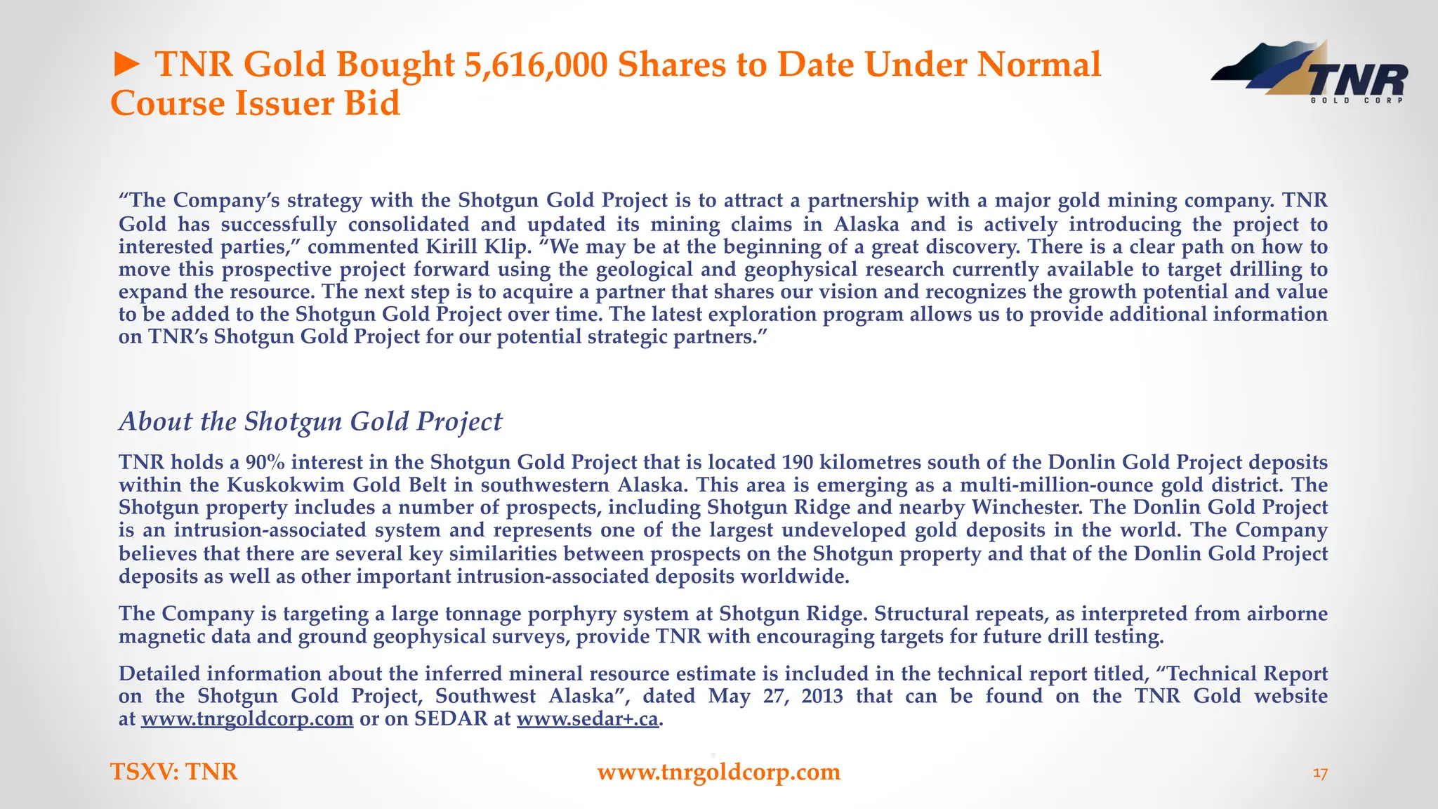 ► TNR Gold Bought 5,616,000 Shares to Date Under Normal
Course Issuer Bid
“The Company’s strategy with the Shotgun Gold Project is to attract a partnership with a major gold mining company. TNR
Gold has successfully consolidated and updated its mining claims in Alaska and is actively introducing the project to
interested parties,” commented Kirill Klip. “We may be at the beginning of a great discovery. There is a clear path on how to
move this prospective project forward using the geological and geophysical research currently available to target drilling to
expand the resource. The next step is to acquire a partner that shares our vision and recognizes the growth potential and value
to be added to the Shotgun Gold Project over time. The latest exploration program allows us to provide additional information
on TNR’s Shotgun Gold Project for our potential strategic partners.”
About the Shotgun Gold Project
TNR holds a 90% interest in the Shotgun Gold Project that is located 190 kilometres south of the Donlin Gold Project deposits
within the Kuskokwim Gold Belt in southwestern Alaska. This area is emerging as a multi-million-ounce gold district. The
Shotgun property includes a number of prospects, including Shotgun Ridge and nearby Winchester. The Donlin Gold Project
is an intrusion-associated system and represents one of the largest undeveloped gold deposits in the world. The Company
believes that there are several key similarities between prospects on the Shotgun property and that of the Donlin Gold Project
deposits as well as other important intrusion-associated deposits worldwide.
The Company is targeting a large tonnage porphyry system at Shotgun Ridge. Structural repeats, as interpreted from airborne
magnetic data and ground geophysical surveys, provide TNR with encouraging targets for future drill testing.
Detailed information about the inferred mineral resource estimate is included in the technical report titled, “Technical Report
on the Shotgun Gold Project, Southwest Alaska”, dated May 27, 2013 that can be found on the TNR Gold website
at www.tnrgoldcorp.com or on SEDAR at www.sedar+.ca.
TSXV: TNR www.tnrgoldcorp.com 17
 