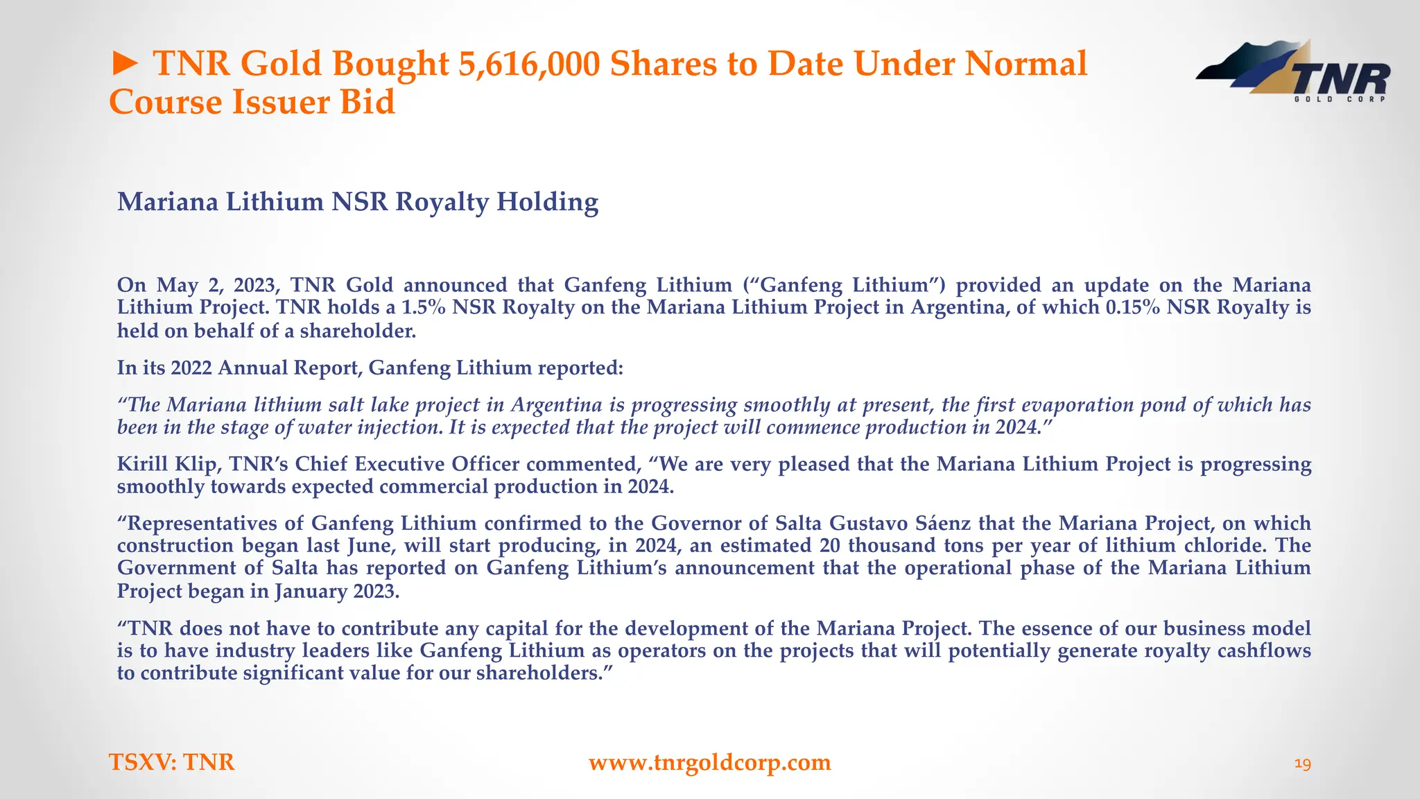 ► TNR Gold Bought 5,616,000 Shares to Date Under Normal
Course Issuer Bid
Mariana Lithium NSR Royalty Holding
On May 2, 2023, TNR Gold announced that Ganfeng Lithium (“Ganfeng Lithium”) provided an update on the Mariana
Lithium Project. TNR holds a 1.5% NSR Royalty on the Mariana Lithium Project in Argentina, of which 0.15% NSR Royalty is
held on behalf of a shareholder.
In its 2022 Annual Report, Ganfeng Lithium reported:
“The Mariana lithium salt lake project in Argentina is progressing smoothly at present, the first evaporation pond of which has
been in the stage of water injection. It is expected that the project will commence production in 2024.”
Kirill Klip, TNR’s Chief Executive Officer commented, “We are very pleased that the Mariana Lithium Project is progressing
smoothly towards expected commercial production in 2024.
“Representatives of Ganfeng Lithium confirmed to the Governor of Salta Gustavo Sáenz that the Mariana Project, on which
construction began last June, will start producing, in 2024, an estimated 20 thousand tons per year of lithium chloride. The
Government of Salta has reported on Ganfeng Lithium’s announcement that the operational phase of the Mariana Lithium
Project began in January 2023.
“TNR does not have to contribute any capital for the development of the Mariana Project. The essence of our business model
is to have industry leaders like Ganfeng Lithium as operators on the projects that will potentially generate royalty cashflows
to contribute significant value for our shareholders.”
TSXV: TNR www.tnrgoldcorp.com 19
 