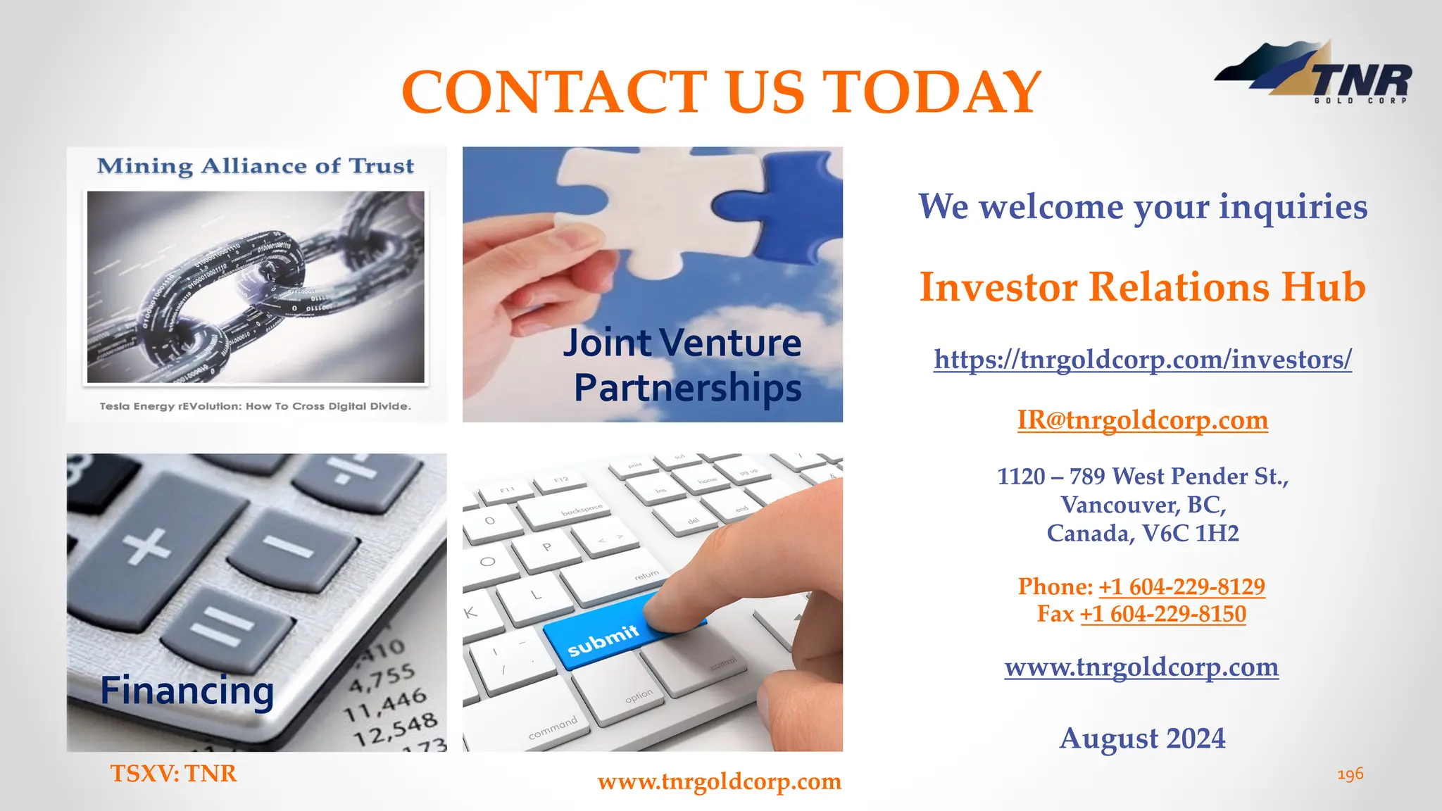 www.tnrgoldcorp.com
TSXV: TNR 196
CONTACT US TODAY
Financing
We welcome your inquiries
Investor Relations Hub
https://tnrgoldcorp.com/investors/
IR@tnrgoldcorp.com
1120 – 789 West Pender St.,
Vancouver, BC,
Canada, V6C 1H2
Phone: +1 604-229-8129
Fax +1 604-229-8150
www.tnrgoldcorp.com
August 2024
JointVenture
Partnerships
 