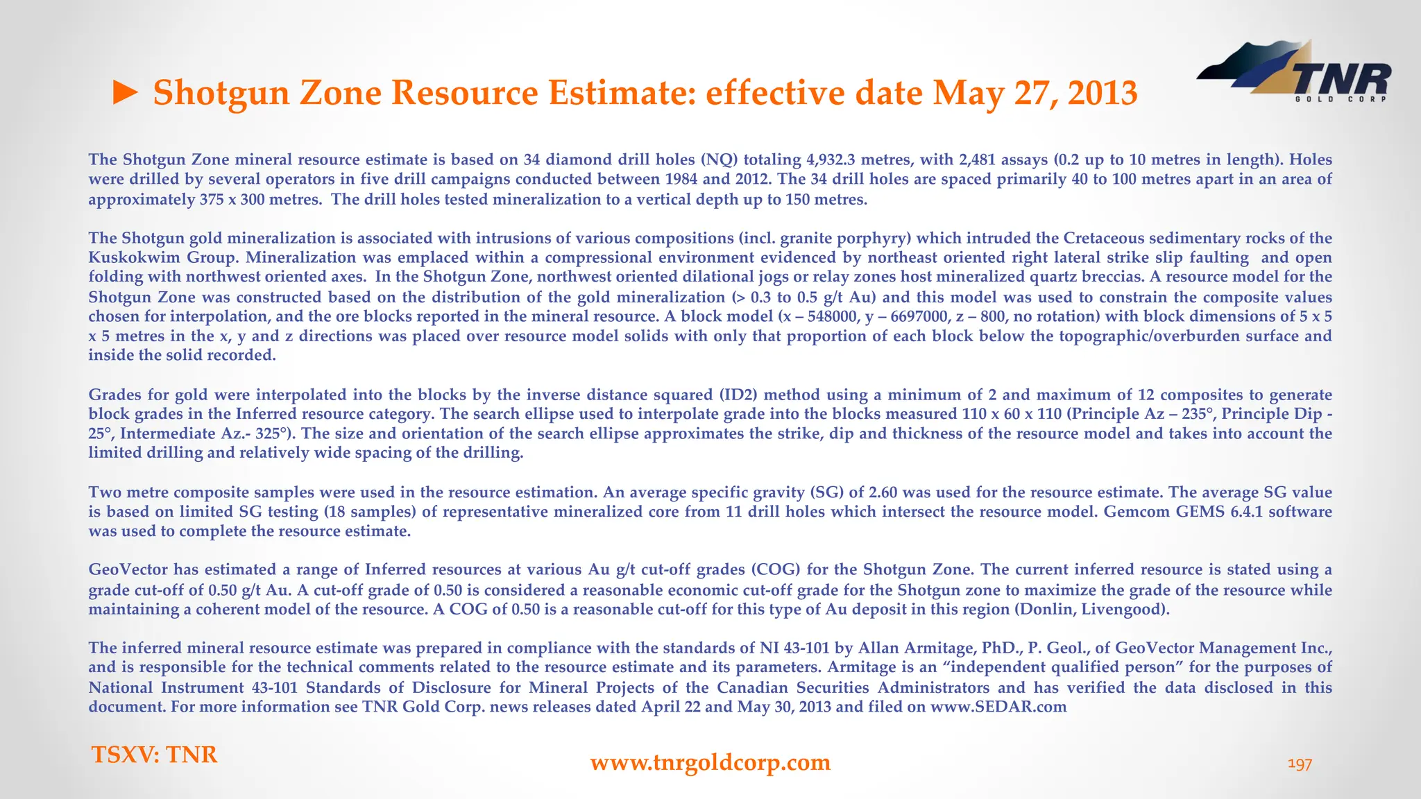 TSXV: TNR www.tnrgoldcorp.com 197
► Shotgun Zone Resource Estimate: effective date May 27, 2013
The Shotgun Zone mineral resource estimate is based on 34 diamond drill holes (NQ) totaling 4,932.3 metres, with 2,481 assays (0.2 up to 10 metres in length). Holes
were drilled by several operators in five drill campaigns conducted between 1984 and 2012. The 34 drill holes are spaced primarily 40 to 100 metres apart in an area of
approximately 375 x 300 metres. The drill holes tested mineralization to a vertical depth up to 150 metres.
The Shotgun gold mineralization is associated with intrusions of various compositions (incl. granite porphyry) which intruded the Cretaceous sedimentary rocks of the
Kuskokwim Group. Mineralization was emplaced within a compressional environment evidenced by northeast oriented right lateral strike slip faulting and open
folding with northwest oriented axes. In the Shotgun Zone, northwest oriented dilational jogs or relay zones host mineralized quartz breccias. A resource model for the
Shotgun Zone was constructed based on the distribution of the gold mineralization (> 0.3 to 0.5 g/t Au) and this model was used to constrain the composite values
chosen for interpolation, and the ore blocks reported in the mineral resource. A block model (x – 548000, y – 6697000, z – 800, no rotation) with block dimensions of 5 x 5
x 5 metres in the x, y and z directions was placed over resource model solids with only that proportion of each block below the topographic/overburden surface and
inside the solid recorded.
Grades for gold were interpolated into the blocks by the inverse distance squared (ID2) method using a minimum of 2 and maximum of 12 composites to generate
block grades in the Inferred resource category. The search ellipse used to interpolate grade into the blocks measured 110 x 60 x 110 (Principle Az – 235°, Principle Dip -
25°, Intermediate Az.- 325°). The size and orientation of the search ellipse approximates the strike, dip and thickness of the resource model and takes into account the
limited drilling and relatively wide spacing of the drilling.
Two metre composite samples were used in the resource estimation. An average specific gravity (SG) of 2.60 was used for the resource estimate. The average SG value
is based on limited SG testing (18 samples) of representative mineralized core from 11 drill holes which intersect the resource model. Gemcom GEMS 6.4.1 software
was used to complete the resource estimate.
GeoVector has estimated a range of Inferred resources at various Au g/t cut-off grades (COG) for the Shotgun Zone. The current inferred resource is stated using a
grade cut-off of 0.50 g/t Au. A cut-off grade of 0.50 is considered a reasonable economic cut-off grade for the Shotgun zone to maximize the grade of the resource while
maintaining a coherent model of the resource. A COG of 0.50 is a reasonable cut-off for this type of Au deposit in this region (Donlin, Livengood).
The inferred mineral resource estimate was prepared in compliance with the standards of NI 43-101 by Allan Armitage, PhD., P. Geol., of GeoVector Management Inc.,
and is responsible for the technical comments related to the resource estimate and its parameters. Armitage is an “independent qualified person” for the purposes of
National Instrument 43-101 Standards of Disclosure for Mineral Projects of the Canadian Securities Administrators and has verified the data disclosed in this
document. For more information see TNR Gold Corp. news releases dated April 22 and May 30, 2013 and filed on www.SEDAR.com
 