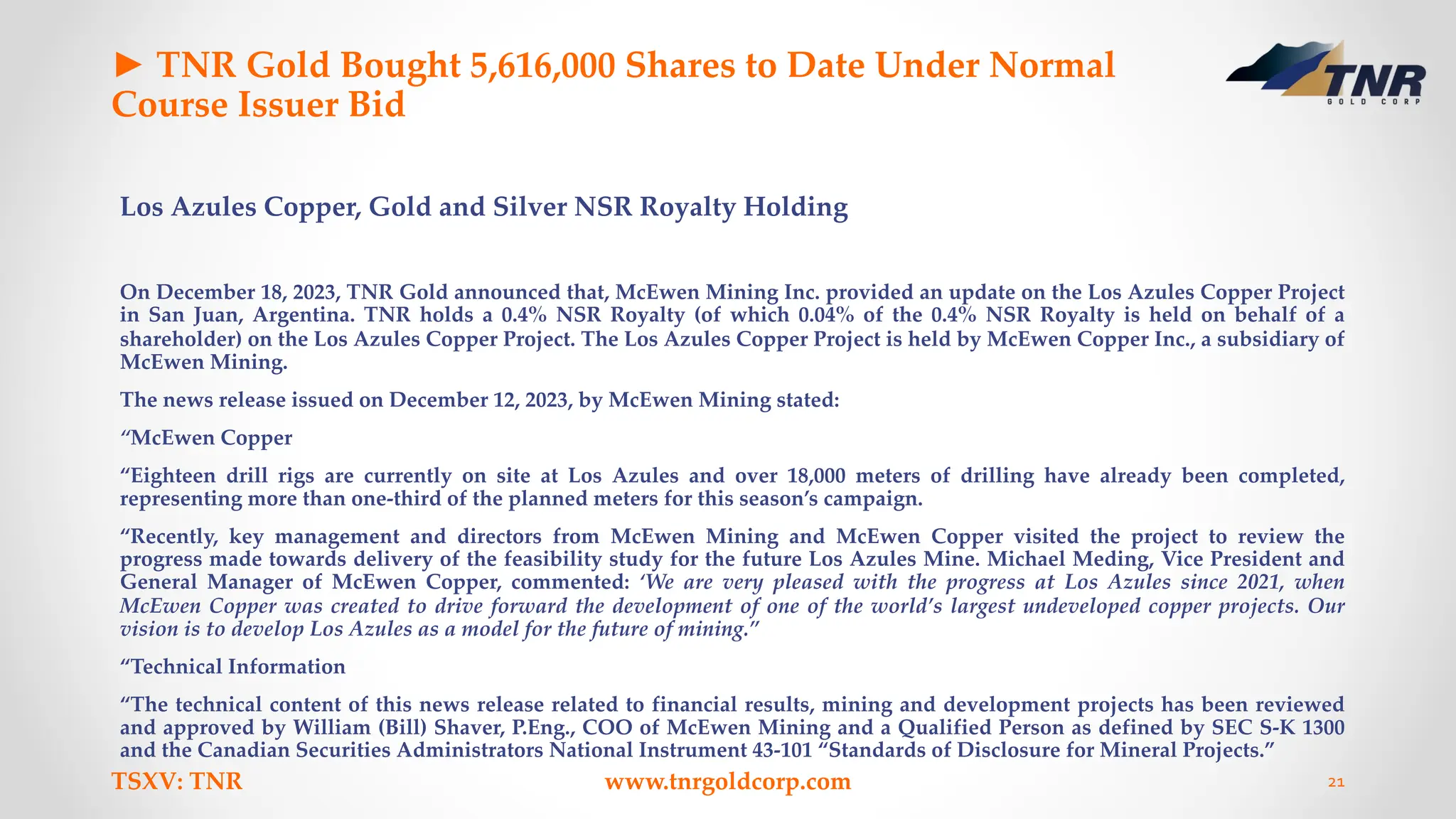 ► TNR Gold Bought 5,616,000 Shares to Date Under Normal
Course Issuer Bid
Los Azules Copper, Gold and Silver NSR Royalty Holding
On December 18, 2023, TNR Gold announced that, McEwen Mining Inc. provided an update on the Los Azules Copper Project
in San Juan, Argentina. TNR holds a 0.4% NSR Royalty (of which 0.04% of the 0.4% NSR Royalty is held on behalf of a
shareholder) on the Los Azules Copper Project. The Los Azules Copper Project is held by McEwen Copper Inc., a subsidiary of
McEwen Mining.
The news release issued on December 12, 2023, by McEwen Mining stated:
“McEwen Copper
“Eighteen drill rigs are currently on site at Los Azules and over 18,000 meters of drilling have already been completed,
representing more than one-third of the planned meters for this season’s campaign.
“Recently, key management and directors from McEwen Mining and McEwen Copper visited the project to review the
progress made towards delivery of the feasibility study for the future Los Azules Mine. Michael Meding, Vice President and
General Manager of McEwen Copper, commented: ‘We are very pleased with the progress at Los Azules since 2021, when
McEwen Copper was created to drive forward the development of one of the world’s largest undeveloped copper projects. Our
vision is to develop Los Azules as a model for the future of mining.”
“Technical Information
“The technical content of this news release related to financial results, mining and development projects has been reviewed
and approved by William (Bill) Shaver, P.Eng., COO of McEwen Mining and a Qualified Person as defined by SEC S-K 1300
and the Canadian Securities Administrators National Instrument 43-101 “Standards of Disclosure for Mineral Projects.”
TSXV: TNR www.tnrgoldcorp.com 21
 