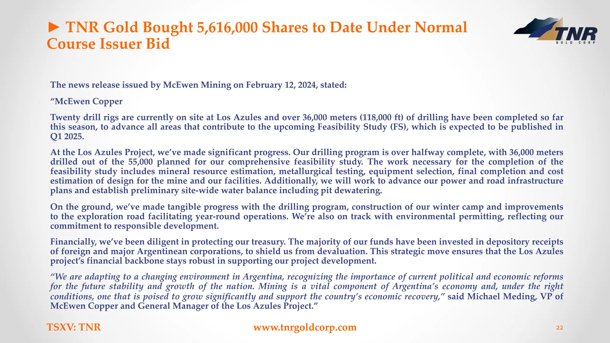 ► TNR Gold Bought 5,616,000 Shares to Date Under Normal
Course Issuer Bid
The news release issued by McEwen Mining on February 12, 2024, stated:
“McEwen Copper
Twenty drill rigs are currently on site at Los Azules and over 36,000 meters (118,000 ft) of drilling have been completed so far
this season, to advance all areas that contribute to the upcoming Feasibility Study (FS), which is expected to be published in
Q1 2025.
At the Los Azules Project, we’ve made significant progress. Our drilling program is over halfway complete, with 36,000 meters
drilled out of the 55,000 planned for our comprehensive feasibility study. The work necessary for the completion of the
feasibility study includes mineral resource estimation, metallurgical testing, equipment selection, final completion and cost
estimation of design for the mine and our facilities. Additionally, we will work to advance our power and road infrastructure
plans and establish preliminary site-wide water balance including pit dewatering.
On the ground, we’ve made tangible progress with the drilling program, construction of our winter camp and improvements
to the exploration road facilitating year-round operations. We’re also on track with environmental permitting, reflecting our
commitment to responsible development.
Financially, we’ve been diligent in protecting our treasury. The majority of our funds have been invested in depository receipts
of foreign and major Argentinean corporations, to shield us from devaluation. This strategic move ensures that the Los Azules
project’s financial backbone stays robust in supporting our project development.
“We are adapting to a changing environment in Argentina, recognizing the importance of current political and economic reforms
for the future stability and growth of the nation. Mining is a vital component of Argentina’s economy and, under the right
conditions, one that is poised to grow significantly and support the country’s economic recovery,” said Michael Meding, VP of
McEwen Copper and General Manager of the Los Azules Project.”
TSXV: TNR www.tnrgoldcorp.com 22
 
