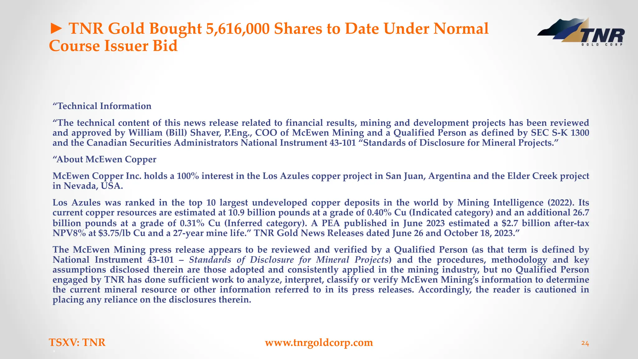 ► TNR Gold Bought 5,616,000 Shares to Date Under Normal
Course Issuer Bid
“Technical Information
“The technical content of this news release related to financial results, mining and development projects has been reviewed
and approved by William (Bill) Shaver, P.Eng., COO of McEwen Mining and a Qualified Person as defined by SEC S-K 1300
and the Canadian Securities Administrators National Instrument 43-101 “Standards of Disclosure for Mineral Projects.”
“About McEwen Copper
McEwen Copper Inc. holds a 100% interest in the Los Azules copper project in San Juan, Argentina and the Elder Creek project
in Nevada, USA.
Los Azules was ranked in the top 10 largest undeveloped copper deposits in the world by Mining Intelligence (2022). Its
current copper resources are estimated at 10.9 billion pounds at a grade of 0.40% Cu (Indicated category) and an additional 26.7
billion pounds at a grade of 0.31% Cu (Inferred category). A PEA published in June 2023 estimated a $2.7 billion after-tax
NPV8% at $3.75/lb Cu and a 27-year mine life.” TNR Gold News Releases dated June 26 and October 18, 2023.”
The McEwen Mining press release appears to be reviewed and verified by a Qualified Person (as that term is defined by
National Instrument 43-101 – Standards of Disclosure for Mineral Projects) and the procedures, methodology and key
assumptions disclosed therein are those adopted and consistently applied in the mining industry, but no Qualified Person
engaged by TNR has done sufficient work to analyze, interpret, classify or verify McEwen Mining’s information to determine
the current mineral resource or other information referred to in its press releases. Accordingly, the reader is cautioned in
placing any reliance on the disclosures therein.
TSXV: TNR www.tnrgoldcorp.com 24
 