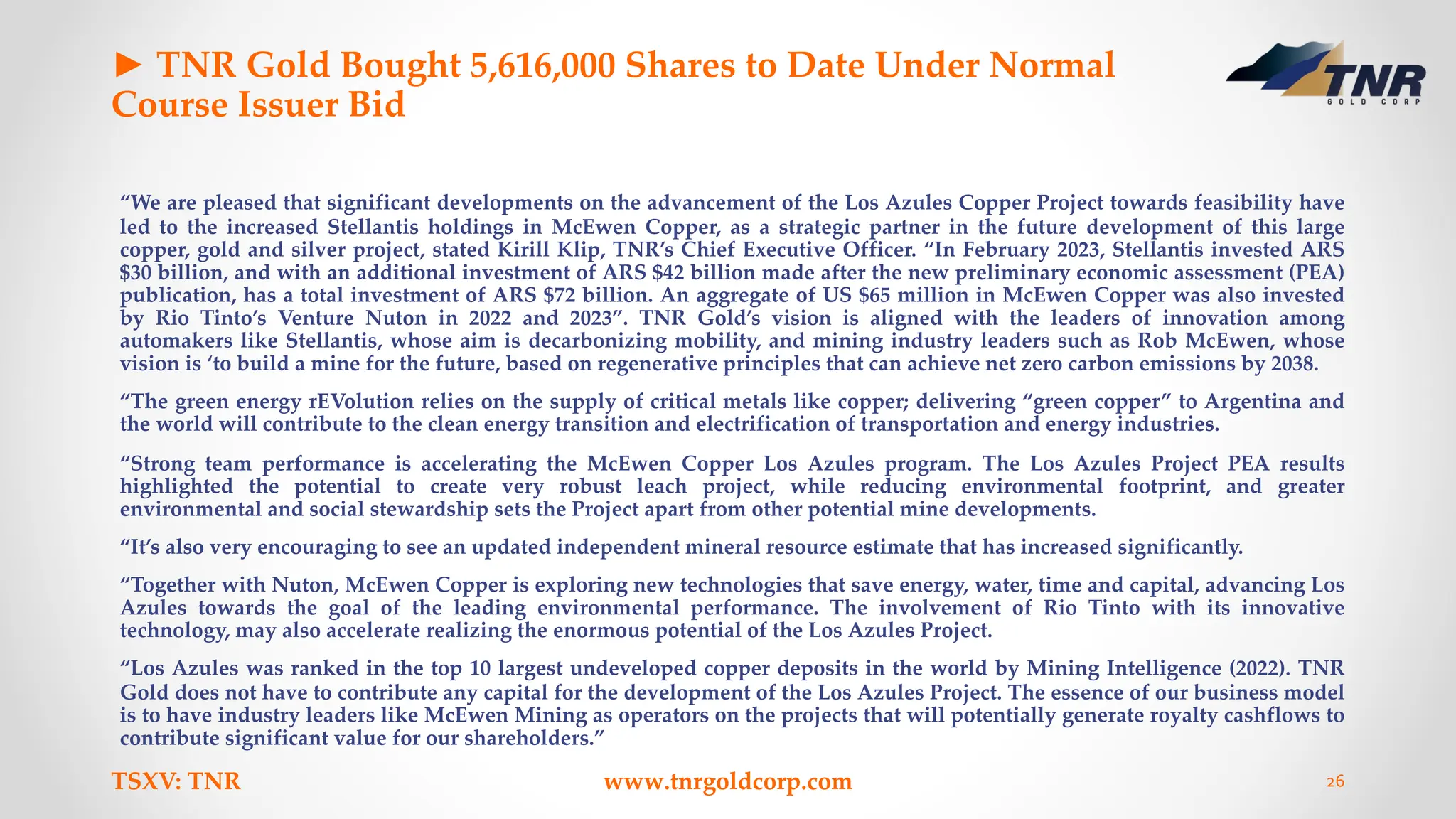 ► TNR Gold Bought 5,616,000 Shares to Date Under Normal
Course Issuer Bid
“We are pleased that significant developments on the advancement of the Los Azules Copper Project towards feasibility have
led to the increased Stellantis holdings in McEwen Copper, as a strategic partner in the future development of this large
copper, gold and silver project, stated Kirill Klip, TNR’s Chief Executive Officer. “In February 2023, Stellantis invested ARS
$30 billion, and with an additional investment of ARS $42 billion made after the new preliminary economic assessment (PEA)
publication, has a total investment of ARS $72 billion. An aggregate of US $65 million in McEwen Copper was also invested
by Rio Tinto’s Venture Nuton in 2022 and 2023”. TNR Gold’s vision is aligned with the leaders of innovation among
automakers like Stellantis, whose aim is decarbonizing mobility, and mining industry leaders such as Rob McEwen, whose
vision is ‘to build a mine for the future, based on regenerative principles that can achieve net zero carbon emissions by 2038.
“The green energy rEVolution relies on the supply of critical metals like copper; delivering “green copper” to Argentina and
the world will contribute to the clean energy transition and electrification of transportation and energy industries.
“Strong team performance is accelerating the McEwen Copper Los Azules program. The Los Azules Project PEA results
highlighted the potential to create very robust leach project, while reducing environmental footprint, and greater
environmental and social stewardship sets the Project apart from other potential mine developments.
“It’s also very encouraging to see an updated independent mineral resource estimate that has increased significantly.
“Together with Nuton, McEwen Copper is exploring new technologies that save energy, water, time and capital, advancing Los
Azules towards the goal of the leading environmental performance. The involvement of Rio Tinto with its innovative
technology, may also accelerate realizing the enormous potential of the Los Azules Project.
“Los Azules was ranked in the top 10 largest undeveloped copper deposits in the world by Mining Intelligence (2022). TNR
Gold does not have to contribute any capital for the development of the Los Azules Project. The essence of our business model
is to have industry leaders like McEwen Mining as operators on the projects that will potentially generate royalty cashflows to
contribute significant value for our shareholders.”
TSXV: TNR www.tnrgoldcorp.com 26
 