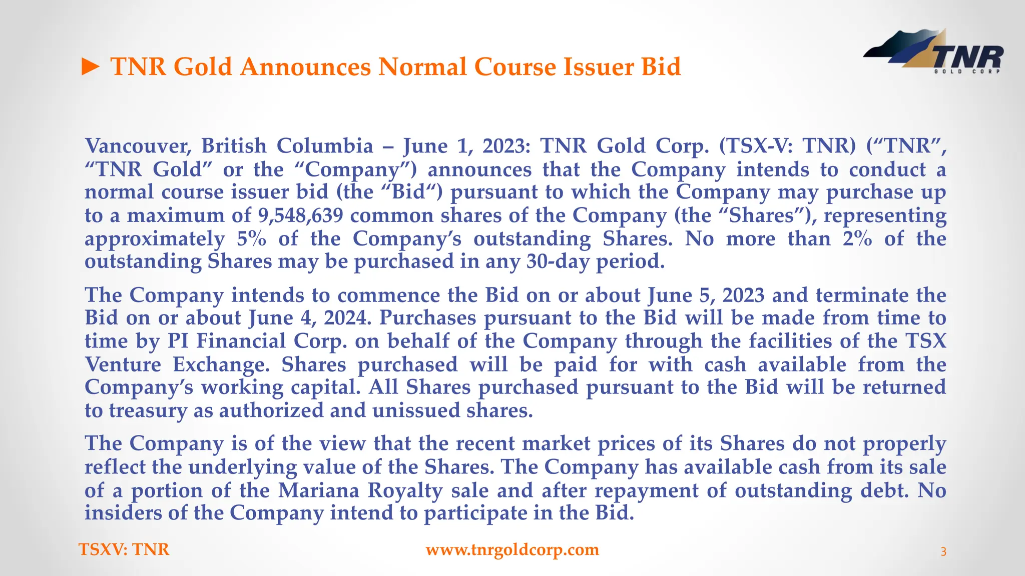 ► TNR Gold Announces Normal Course Issuer Bid
Vancouver, British Columbia – June 1, 2023: TNR Gold Corp. (TSX-V: TNR) (“TNR”,
“TNR Gold” or the “Company”) announces that the Company intends to conduct a
normal course issuer bid (the “Bid“) pursuant to which the Company may purchase up
to a maximum of 9,548,639 common shares of the Company (the “Shares”), representing
approximately 5% of the Company’s outstanding Shares. No more than 2% of the
outstanding Shares may be purchased in any 30-day period.
The Company intends to commence the Bid on or about June 5, 2023 and terminate the
Bid on or about June 4, 2024. Purchases pursuant to the Bid will be made from time to
time by PI Financial Corp. on behalf of the Company through the facilities of the TSX
Venture Exchange. Shares purchased will be paid for with cash available from the
Company’s working capital. All Shares purchased pursuant to the Bid will be returned
to treasury as authorized and unissued shares.
The Company is of the view that the recent market prices of its Shares do not properly
reflect the underlying value of the Shares. The Company has available cash from its sale
of a portion of the Mariana Royalty sale and after repayment of outstanding debt. No
insiders of the Company intend to participate in the Bid.
TSXV: TNR www.tnrgoldcorp.com 3
 