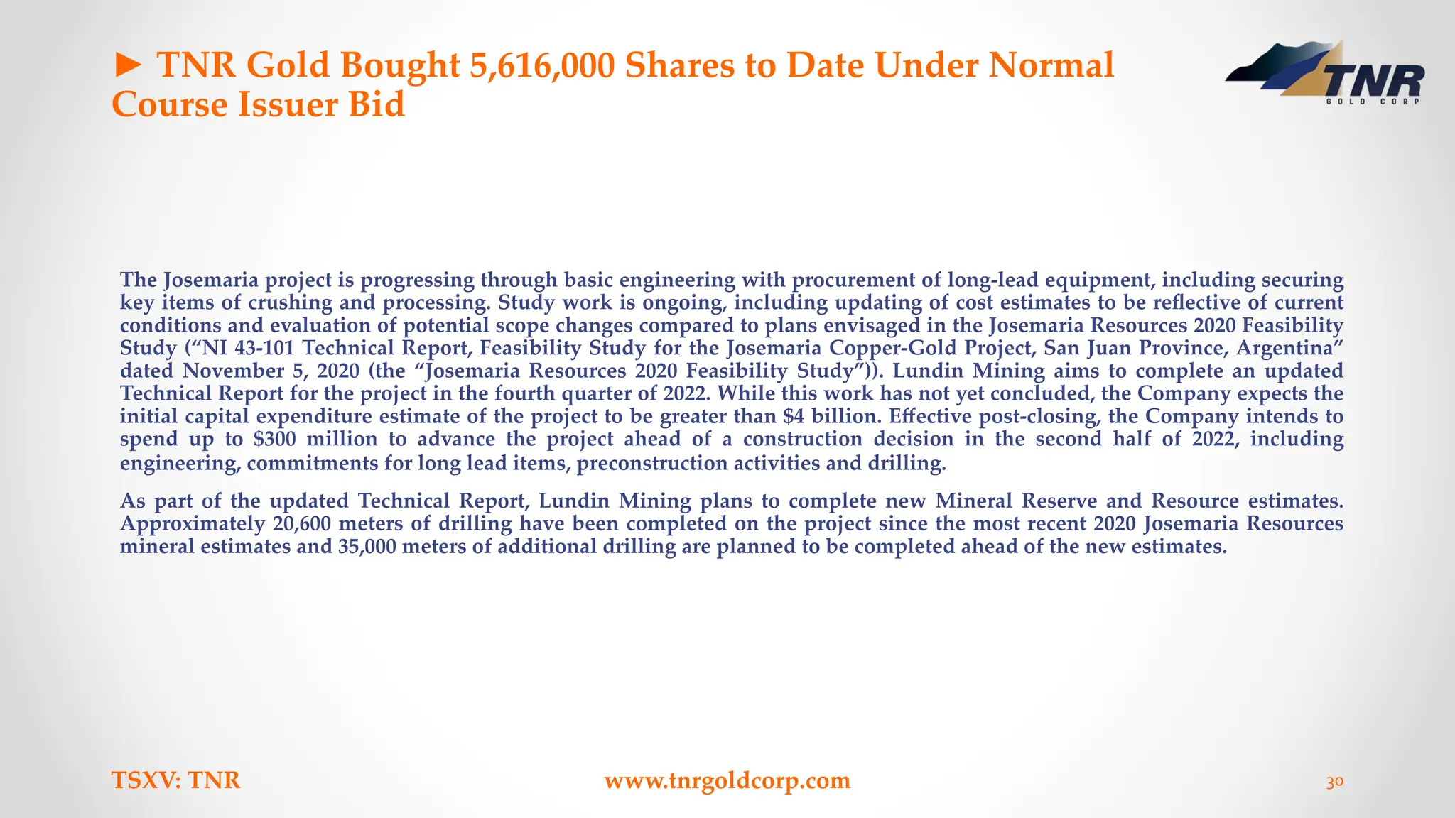 ► TNR Gold Bought 5,616,000 Shares to Date Under Normal
Course Issuer Bid
The Josemaria project is progressing through basic engineering with procurement of long-lead equipment, including securing
key items of crushing and processing. Study work is ongoing, including updating of cost estimates to be reﬂective of current
conditions and evaluation of potential scope changes compared to plans envisaged in the Josemaria Resources 2020 Feasibility
Study (“NI 43-101 Technical Report, Feasibility Study for the Josemaria Copper-Gold Project, San Juan Province, Argentina”
dated November 5, 2020 (the “Josemaria Resources 2020 Feasibility Study”)). Lundin Mining aims to complete an updated
Technical Report for the project in the fourth quarter of 2022. While this work has not yet concluded, the Company expects the
initial capital expenditure estimate of the project to be greater than $4 billion. Eﬀective post-closing, the Company intends to
spend up to $300 million to advance the project ahead of a construction decision in the second half of 2022, including
engineering, commitments for long lead items, preconstruction activities and drilling.
As part of the updated Technical Report, Lundin Mining plans to complete new Mineral Reserve and Resource estimates.
Approximately 20,600 meters of drilling have been completed on the project since the most recent 2020 Josemaria Resources
mineral estimates and 35,000 meters of additional drilling are planned to be completed ahead of the new estimates.
TSXV: TNR www.tnrgoldcorp.com 30
 