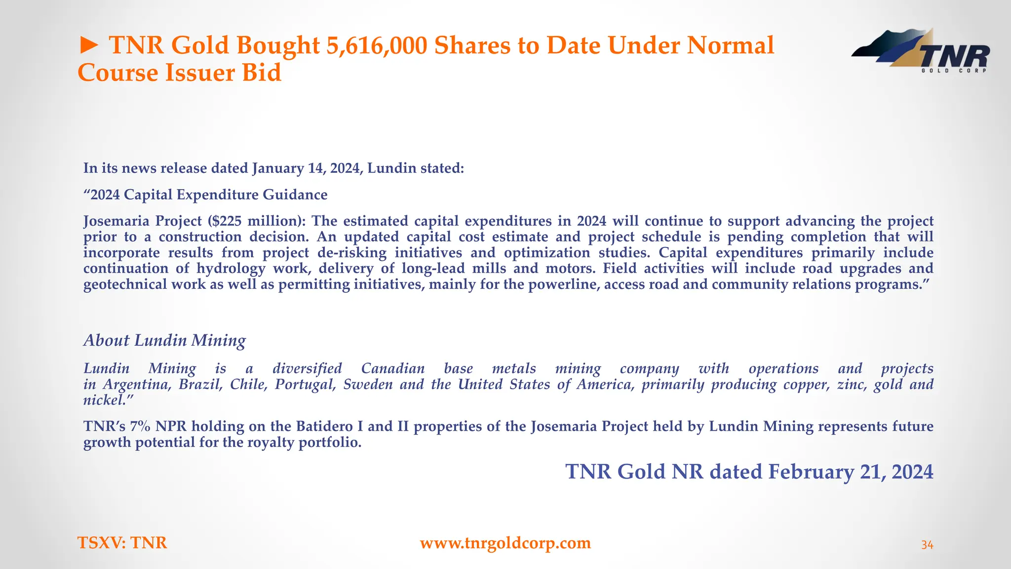 ► TNR Gold Bought 5,616,000 Shares to Date Under Normal
Course Issuer Bid
In its news release dated January 14, 2024, Lundin stated:
“2024 Capital Expenditure Guidance
Josemaria Project ($225 million): The estimated capital expenditures in 2024 will continue to support advancing the project
prior to a construction decision. An updated capital cost estimate and project schedule is pending completion that will
incorporate results from project de-risking initiatives and optimization studies. Capital expenditures primarily include
continuation of hydrology work, delivery of long-lead mills and motors. Field activities will include road upgrades and
geotechnical work as well as permitting initiatives, mainly for the powerline, access road and community relations programs.”
About Lundin Mining
Lundin Mining is a diversified Canadian base metals mining company with operations and projects
in Argentina, Brazil, Chile, Portugal, Sweden and the United States of America, primarily producing copper, zinc, gold and
nickel.”
TNR’s 7% NPR holding on the Batidero I and II properties of the Josemaria Project held by Lundin Mining represents future
growth potential for the royalty portfolio.
TNR Gold NR dated February 21, 2024
TSXV: TNR www.tnrgoldcorp.com 34
 