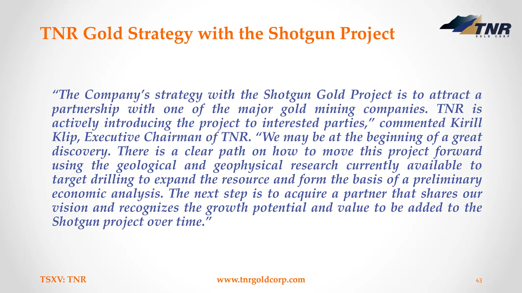TNR Gold Strategy with the Shotgun Project
“The Company’s strategy with the Shotgun Gold Project is to attract a
partnership with one of the major gold mining companies. TNR is
actively introducing the project to interested parties,” commented Kirill
Klip, Executive Chairman of TNR. “We may be at the beginning of a great
discovery. There is a clear path on how to move this project forward
using the geological and geophysical research currently available to
target drilling to expand the resource and form the basis of a preliminary
economic analysis. The next step is to acquire a partner that shares our
vision and recognizes the growth potential and value to be added to the
Shotgun project over time.”
TSXV: TNR www.tnrgoldcorp.com 43
 