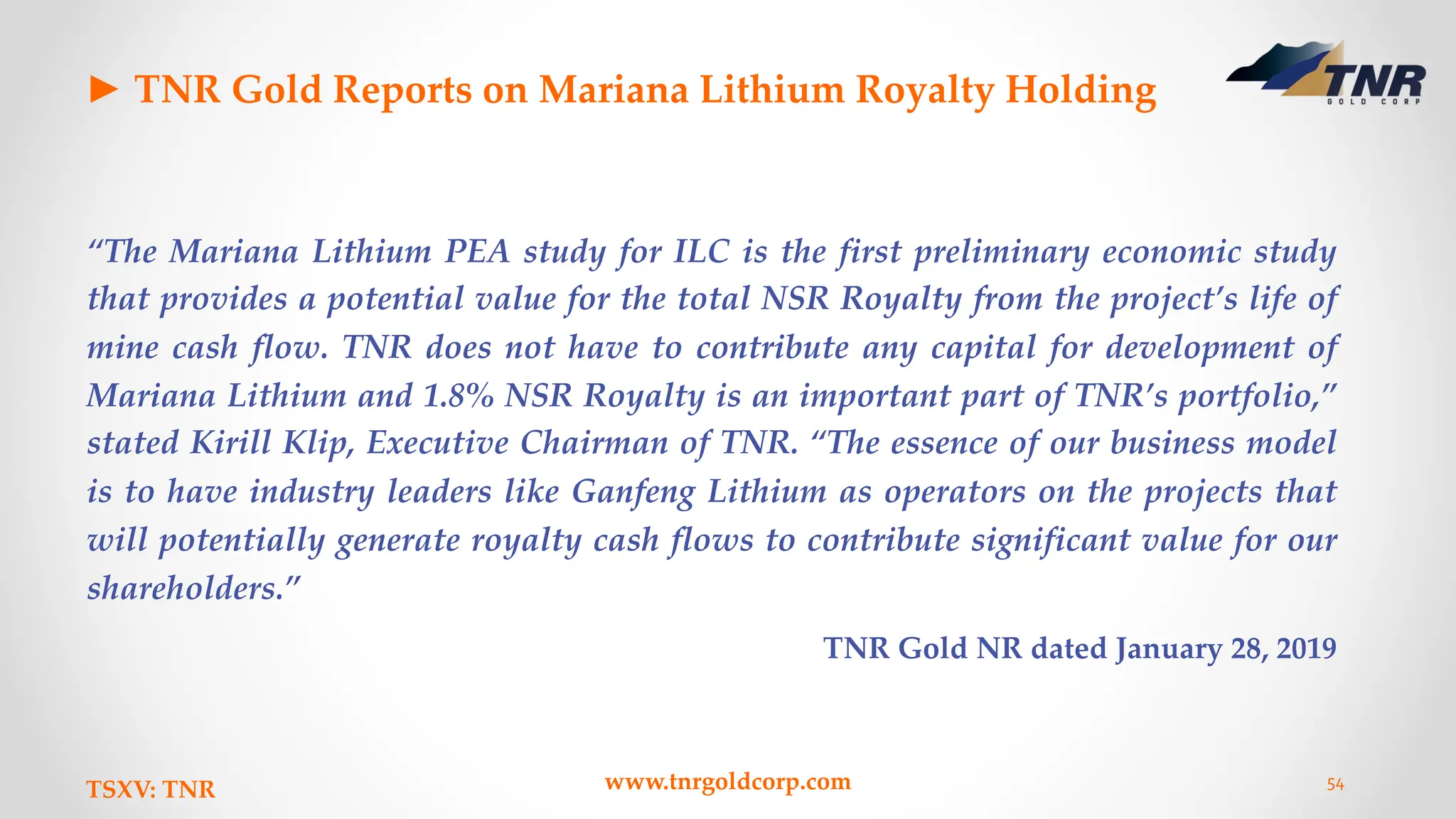 ► TNR Gold Reports on Mariana Lithium Royalty Holding
“The Mariana Lithium PEA study for ILC is the first preliminary economic study
that provides a potential value for the total NSR Royalty from the project’s life of
mine cash flow. TNR does not have to contribute any capital for development of
Mariana Lithium and 1.8% NSR Royalty is an important part of TNR’s portfolio,”
stated Kirill Klip, Executive Chairman of TNR. “The essence of our business model
is to have industry leaders like Ganfeng Lithium as operators on the projects that
will potentially generate royalty cash flows to contribute significant value for our
shareholders.”
TNR Gold NR dated January 28, 2019
TSXV: TNR www.tnrgoldcorp.com 54
 