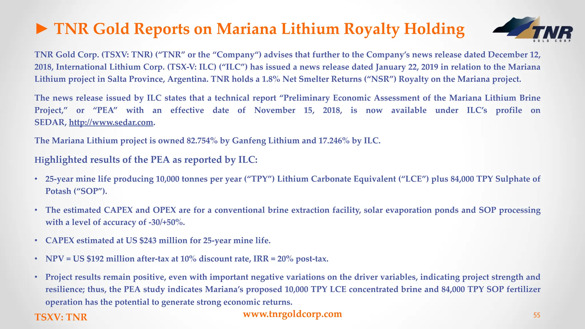 ► TNR Gold Reports on Mariana Lithium Royalty Holding
TNR Gold Corp. (TSXV: TNR) (“TNR” or the “Company“) advises that further to the Company’s news release dated December 12,
2018, International Lithium Corp. (TSX-V: ILC) (“ILC”) has issued a news release dated January 22, 2019 in relation to the Mariana
Lithium project in Salta Province, Argentina. TNR holds a 1.8% Net Smelter Returns (“NSR”) Royalty on the Mariana project.
The news release issued by ILC states that a technical report “Preliminary Economic Assessment of the Mariana Lithium Brine
Project,” or “PEA” with an effective date of November 15, 2018, is now available under ILC’s profile on
SEDAR, http://www.sedar.com.
The Mariana Lithium project is owned 82.754% by Ganfeng Lithium and 17.246% by ILC.
Highlighted results of the PEA as reported by ILC:
• 25-year mine life producing 10,000 tonnes per year (“TPY”) Lithium Carbonate Equivalent (“LCE”) plus 84,000 TPY Sulphate of
Potash (“SOP”).
• The estimated CAPEX and OPEX are for a conventional brine extraction facility, solar evaporation ponds and SOP processing
with a level of accuracy of -30/+50%.
• CAPEX estimated at US $243 million for 25-year mine life.
• NPV = US $192 million after-tax at 10% discount rate, IRR = 20% post-tax.
• Project results remain positive, even with important negative variations on the driver variables, indicating project strength and
resilience; thus, the PEA study indicates Mariana’s proposed 10,000 TPY LCE concentrated brine and 84,000 TPY SOP fertilizer
operation has the potential to generate strong economic returns.
TSXV: TNR www.tnrgoldcorp.com 55
 