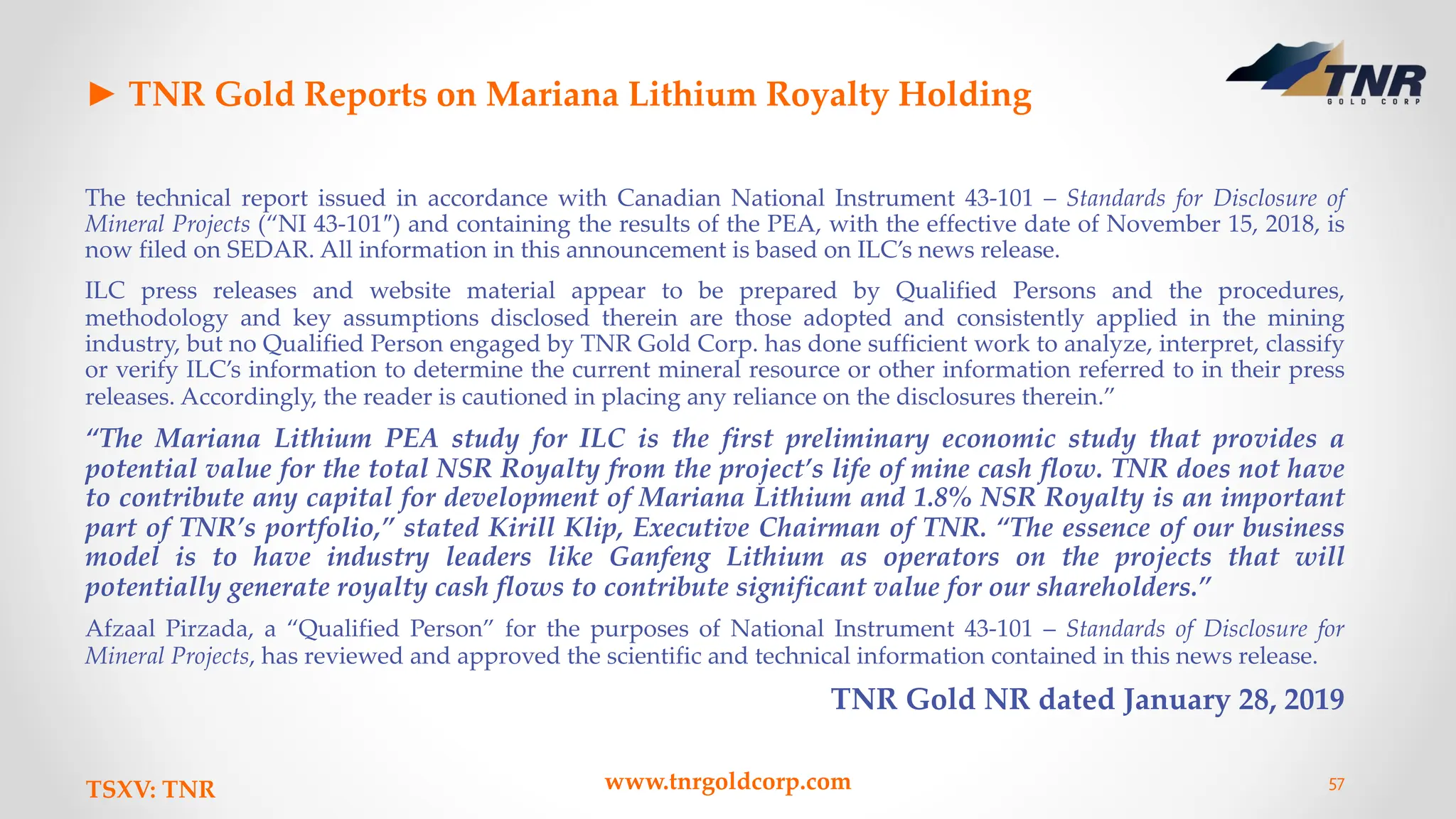 ► TNR Gold Reports on Mariana Lithium Royalty Holding
The technical report issued in accordance with Canadian National Instrument 43-101 – Standards for Disclosure of
Mineral Projects (“NI 43-101″) and containing the results of the PEA, with the effective date of November 15, 2018, is
now filed on SEDAR. All information in this announcement is based on ILC’s news release.
ILC press releases and website material appear to be prepared by Qualified Persons and the procedures,
methodology and key assumptions disclosed therein are those adopted and consistently applied in the mining
industry, but no Qualified Person engaged by TNR Gold Corp. has done sufficient work to analyze, interpret, classify
or verify ILC’s information to determine the current mineral resource or other information referred to in their press
releases. Accordingly, the reader is cautioned in placing any reliance on the disclosures therein.”
“The Mariana Lithium PEA study for ILC is the first preliminary economic study that provides a
potential value for the total NSR Royalty from the project’s life of mine cash flow. TNR does not have
to contribute any capital for development of Mariana Lithium and 1.8% NSR Royalty is an important
part of TNR’s portfolio,” stated Kirill Klip, Executive Chairman of TNR. “The essence of our business
model is to have industry leaders like Ganfeng Lithium as operators on the projects that will
potentially generate royalty cash flows to contribute significant value for our shareholders.”
Afzaal Pirzada, a “Qualified Person” for the purposes of National Instrument 43-101 – Standards of Disclosure for
Mineral Projects, has reviewed and approved the scientific and technical information contained in this news release.
TNR Gold NR dated January 28, 2019
TSXV: TNR www.tnrgoldcorp.com 57
 