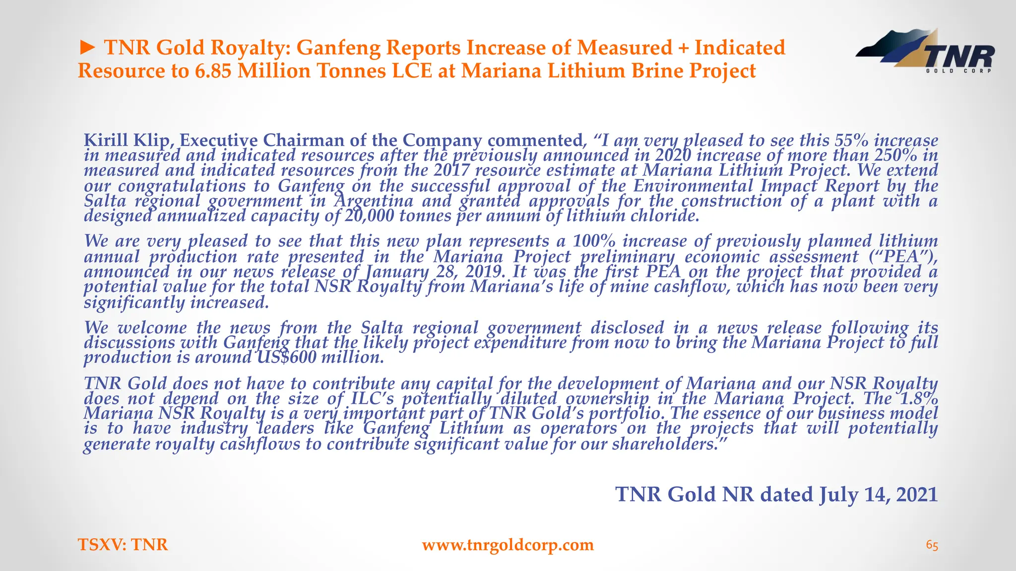 ► TNR Gold Royalty: Ganfeng Reports Increase of Measured + Indicated
Resource to 6.85 Million Tonnes LCE at Mariana Lithium Brine Project
Kirill Klip, Executive Chairman of the Company commented, “I am very pleased to see this 55% increase
in measured and indicated resources after the previously announced in 2020 increase of more than 250% in
measured and indicated resources from the 2017 resource estimate at Mariana Lithium Project. We extend
our congratulations to Ganfeng on the successful approval of the Environmental Impact Report by the
Salta regional government in Argentina and granted approvals for the construction of a plant with a
designed annualized capacity of 20,000 tonnes per annum of lithium chloride.
We are very pleased to see that this new plan represents a 100% increase of previously planned lithium
annual production rate presented in the Mariana Project preliminary economic assessment (“PEA”),
announced in our news release of January 28, 2019. It was the first PEA on the project that provided a
potential value for the total NSR Royalty from Mariana’s life of mine cashflow, which has now been very
significantly increased.
We welcome the news from the Salta regional government disclosed in a news release following its
discussions with Ganfeng that the likely project expenditure from now to bring the Mariana Project to full
production is around US$600 million.
TNR Gold does not have to contribute any capital for the development of Mariana and our NSR Royalty
does not depend on the size of ILC’s potentially diluted ownership in the Mariana Project. The 1.8%
Mariana NSR Royalty is a very important part of TNR Gold’s portfolio. The essence of our business model
is to have industry leaders like Ganfeng Lithium as operators on the projects that will potentially
generate royalty cashflows to contribute significant value for our shareholders.”
TNR Gold NR dated July 14, 2021
TSXV: TNR www.tnrgoldcorp.com 65
 