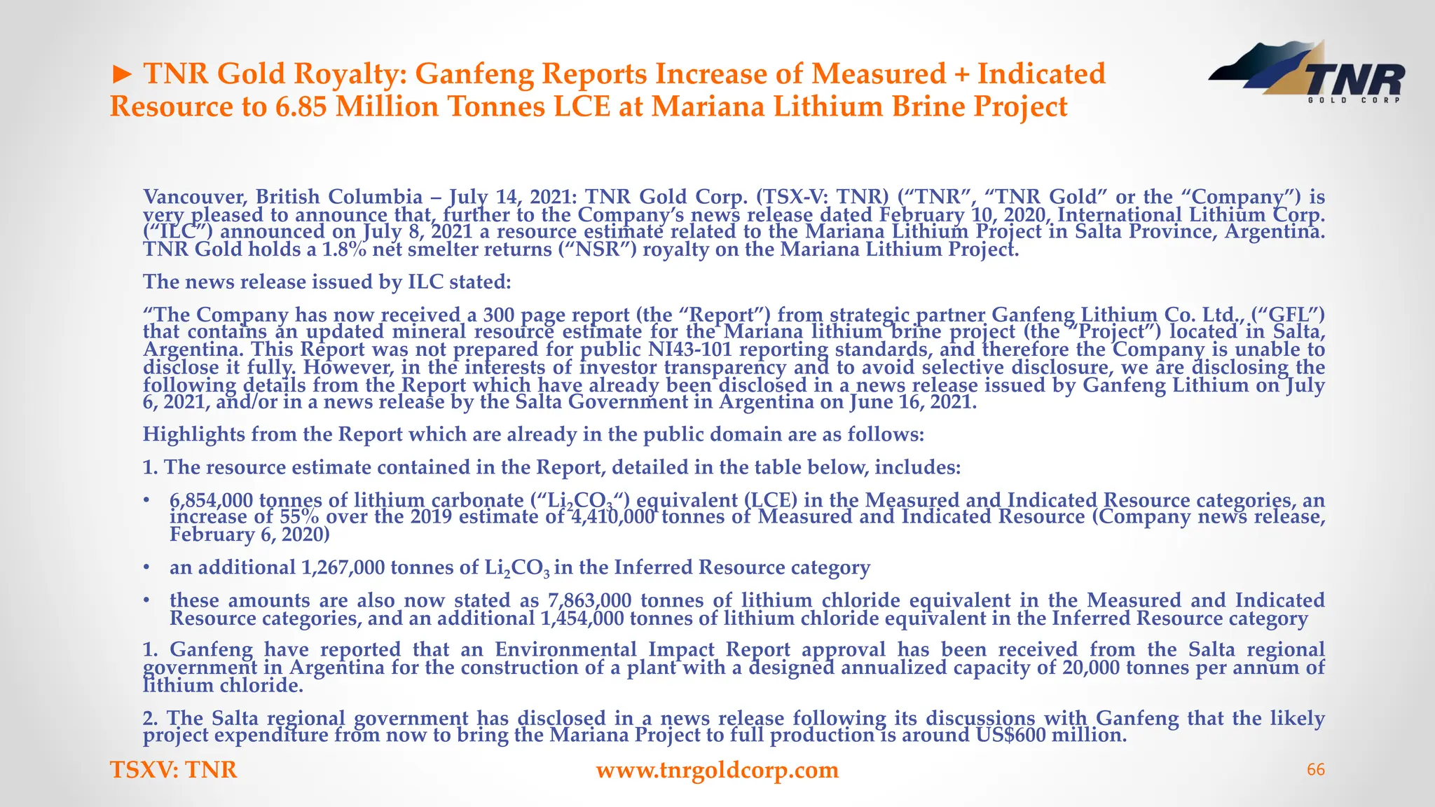 ► TNR Gold Royalty: Ganfeng Reports Increase of Measured + Indicated
Resource to 6.85 Million Tonnes LCE at Mariana Lithium Brine Project
Vancouver, British Columbia – July 14, 2021: TNR Gold Corp. (TSX-V: TNR) (“TNR”, “TNR Gold” or the “Company”) is
very pleased to announce that, further to the Company’s news release dated February 10, 2020, International Lithium Corp.
(“ILC”) announced on July 8, 2021 a resource estimate related to the Mariana Lithium Project in Salta Province, Argentina.
TNR Gold holds a 1.8% net smelter returns (“NSR”) royalty on the Mariana Lithium Project.
The news release issued by ILC stated:
“The Company has now received a 300 page report (the “Report”) from strategic partner Ganfeng Lithium Co. Ltd., (“GFL”)
that contains an updated mineral resource estimate for the Mariana lithium brine project (the “Project”) located in Salta,
Argentina. This Report was not prepared for public NI43-101 reporting standards, and therefore the Company is unable to
disclose it fully. However, in the interests of investor transparency and to avoid selective disclosure, we are disclosing the
following details from the Report which have already been disclosed in a news release issued by Ganfeng Lithium on July
6, 2021, and/or in a news release by the Salta Government in Argentina on June 16, 2021.
Highlights from the Report which are already in the public domain are as follows:
1. The resource estimate contained in the Report, detailed in the table below, includes:
• 6,854,000 tonnes of lithium carbonate (“Li2CO3“) equivalent (LCE) in the Measured and Indicated Resource categories, an
increase of 55% over the 2019 estimate of 4,410,000 tonnes of Measured and Indicated Resource (Company news release,
February 6, 2020)
• an additional 1,267,000 tonnes of Li2CO3 in the Inferred Resource category
• these amounts are also now stated as 7,863,000 tonnes of lithium chloride equivalent in the Measured and Indicated
Resource categories, and an additional 1,454,000 tonnes of lithium chloride equivalent in the Inferred Resource category
1. Ganfeng have reported that an Environmental Impact Report approval has been received from the Salta regional
government in Argentina for the construction of a plant with a designed annualized capacity of 20,000 tonnes per annum of
lithium chloride.
2. The Salta regional government has disclosed in a news release following its discussions with Ganfeng that the likely
project expenditure from now to bring the Mariana Project to full production is around US$600 million.
TSXV: TNR www.tnrgoldcorp.com 66
 