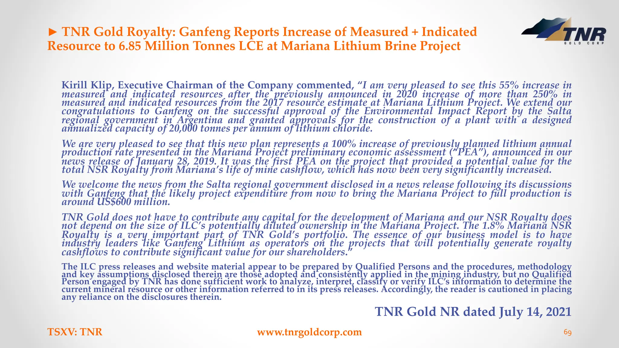 ► TNR Gold Royalty: Ganfeng Reports Increase of Measured + Indicated
Resource to 6.85 Million Tonnes LCE at Mariana Lithium Brine Project
Kirill Klip, Executive Chairman of the Company commented, “I am very pleased to see this 55% increase in
measured and indicated resources after the previously announced in 2020 increase of more than 250% in
measured and indicated resources from the 2017 resource estimate at Mariana Lithium Project. We extend our
congratulations to Ganfeng on the successful approval of the Environmental Impact Report by the Salta
regional government in Argentina and granted approvals for the construction of a plant with a designed
annualized capacity of 20,000 tonnes per annum of lithium chloride.
We are very pleased to see that this new plan represents a 100% increase of previously planned lithium annual
production rate presented in the Mariana Project preliminary economic assessment (“PEA”), announced in our
news release of January 28, 2019. It was the first PEA on the project that provided a potential value for the
total NSR Royalty from Mariana’s life of mine cashflow, which has now been very significantly increased.
We welcome the news from the Salta regional government disclosed in a news release following its discussions
with Ganfeng that the likely project expenditure from now to bring the Mariana Project to full production is
around US$600 million.
TNR Gold does not have to contribute any capital for the development of Mariana and our NSR Royalty does
not depend on the size of ILC’s potentially diluted ownership in the Mariana Project. The 1.8% Mariana NSR
Royalty is a very important part of TNR Gold’s portfolio. The essence of our business model is to have
industry leaders like Ganfeng Lithium as operators on the projects that will potentially generate royalty
cashflows to contribute significant value for our shareholders.”
The ILC press releases and website material appear to be prepared by Qualified Persons and the procedures, methodology
and key assumptions disclosed therein are those adopted and consistently applied in the mining industry, but no Qualified
Person engaged by TNR has done sufficient work to analyze, interpret, classify or verify ILC’s information to determine the
current mineral resource or other information referred to in its press releases. Accordingly, the reader is cautioned in placing
any reliance on the disclosures therein.
TNR Gold NR dated July 14, 2021
TSXV: TNR www.tnrgoldcorp.com 69
 