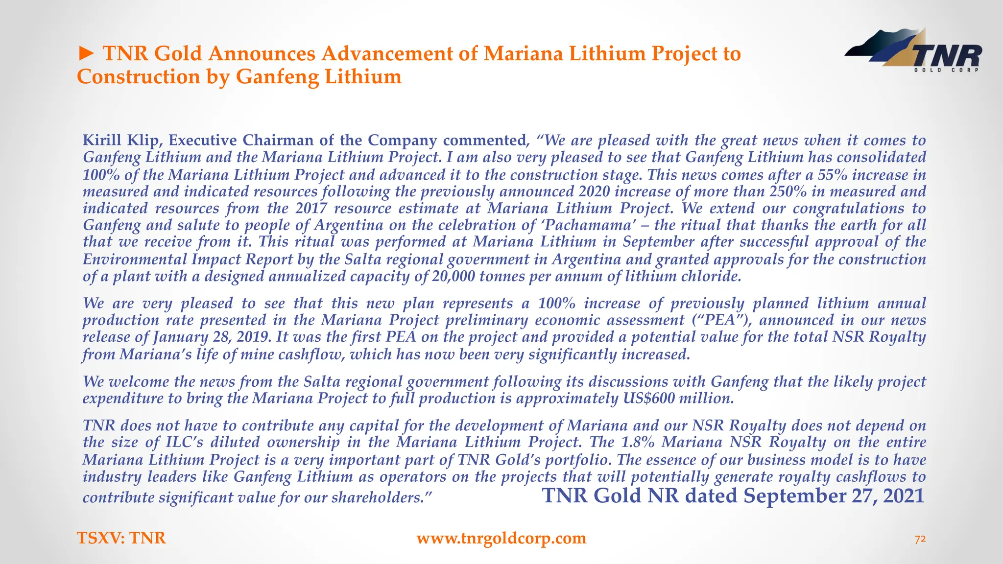 ► TNR Gold Announces Advancement of Mariana Lithium Project to
Construction by Ganfeng Lithium
Kirill Klip, Executive Chairman of the Company commented, “We are pleased with the great news when it comes to
Ganfeng Lithium and the Mariana Lithium Project. I am also very pleased to see that Ganfeng Lithium has consolidated
100% of the Mariana Lithium Project and advanced it to the construction stage. This news comes after a 55% increase in
measured and indicated resources following the previously announced 2020 increase of more than 250% in measured and
indicated resources from the 2017 resource estimate at Mariana Lithium Project. We extend our congratulations to
Ganfeng and salute to people of Argentina on the celebration of ‘Pachamama’ – the ritual that thanks the earth for all
that we receive from it. This ritual was performed at Mariana Lithium in September after successful approval of the
Environmental Impact Report by the Salta regional government in Argentina and granted approvals for the construction
of a plant with a designed annualized capacity of 20,000 tonnes per annum of lithium chloride.
We are very pleased to see that this new plan represents a 100% increase of previously planned lithium annual
production rate presented in the Mariana Project preliminary economic assessment (“PEA”), announced in our news
release of January 28, 2019. It was the first PEA on the project and provided a potential value for the total NSR Royalty
from Mariana’s life of mine cashflow, which has now been very significantly increased.
We welcome the news from the Salta regional government following its discussions with Ganfeng that the likely project
expenditure to bring the Mariana Project to full production is approximately US$600 million.
TNR does not have to contribute any capital for the development of Mariana and our NSR Royalty does not depend on
the size of ILC’s diluted ownership in the Mariana Lithium Project. The 1.8% Mariana NSR Royalty on the entire
Mariana Lithium Project is a very important part of TNR Gold’s portfolio. The essence of our business model is to have
industry leaders like Ganfeng Lithium as operators on the projects that will potentially generate royalty cashflows to
contribute significant value for our shareholders.” TNR Gold NR dated September 27, 2021
TSXV: TNR www.tnrgoldcorp.com 72
 