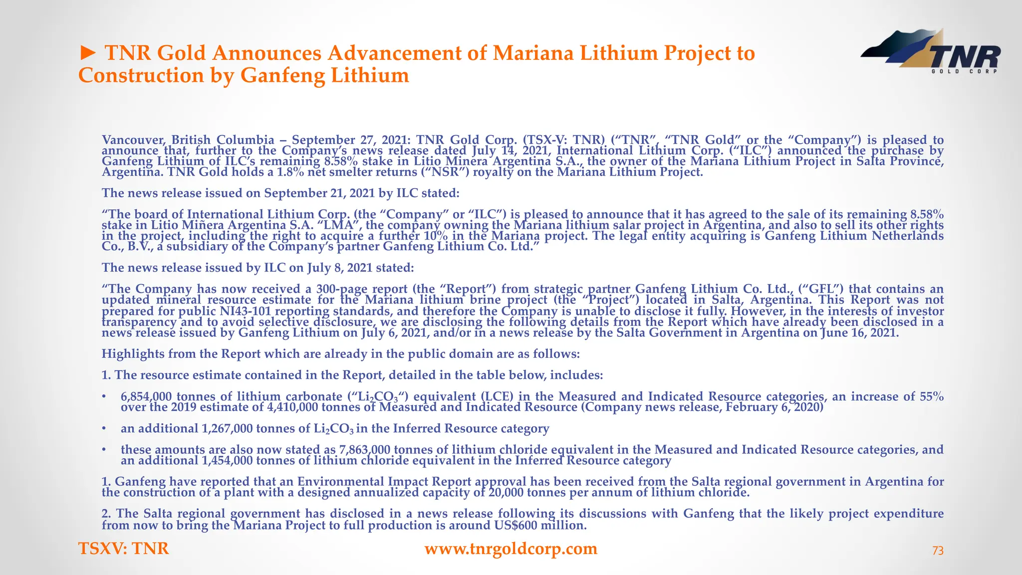 ► TNR Gold Announces Advancement of Mariana Lithium Project to
Construction by Ganfeng Lithium
Vancouver, British Columbia – September 27, 2021: TNR Gold Corp. (TSX-V: TNR) (“TNR”, “TNR Gold” or the “Company”) is pleased to
announce that, further to the Company’s news release dated July 14, 2021, International Lithium Corp. (“ILC”) announced the purchase by
Ganfeng Lithium of ILC’s remaining 8.58% stake in Litio Minera Argentina S.A., the owner of the Mariana Lithium Project in Salta Province,
Argentina. TNR Gold holds a 1.8% net smelter returns (“NSR”) royalty on the Mariana Lithium Project.
The news release issued on September 21, 2021 by ILC stated:
“The board of International Lithium Corp. (the “Company” or “ILC”) is pleased to announce that it has agreed to the sale of its remaining 8.58%
stake in Litio Miñera Argentina S.A. “LMA”, the company owning the Mariana lithium salar project in Argentina, and also to sell its other rights
in the project, including the right to acquire a further 10% in the Mariana project. The legal entity acquiring is Ganfeng Lithium Netherlands
Co., B.V., a subsidiary of the Company’s partner Ganfeng Lithium Co. Ltd.”
The news release issued by ILC on July 8, 2021 stated:
“The Company has now received a 300-page report (the “Report”) from strategic partner Ganfeng Lithium Co. Ltd., (“GFL”) that contains an
updated mineral resource estimate for the Mariana lithium brine project (the “Project”) located in Salta, Argentina. This Report was not
prepared for public NI43-101 reporting standards, and therefore the Company is unable to disclose it fully. However, in the interests of investor
transparency and to avoid selective disclosure, we are disclosing the following details from the Report which have already been disclosed in a
news release issued by Ganfeng Lithium on July 6, 2021, and/or in a news release by the Salta Government in Argentina on June 16, 2021.
Highlights from the Report which are already in the public domain are as follows:
1. The resource estimate contained in the Report, detailed in the table below, includes:
• 6,854,000 tonnes of lithium carbonate (“Li2CO3“) equivalent (LCE) in the Measured and Indicated Resource categories, an increase of 55%
over the 2019 estimate of 4,410,000 tonnes of Measured and Indicated Resource (Company news release, February 6, 2020)
• an additional 1,267,000 tonnes of Li2CO3 in the Inferred Resource category
• these amounts are also now stated as 7,863,000 tonnes of lithium chloride equivalent in the Measured and Indicated Resource categories, and
an additional 1,454,000 tonnes of lithium chloride equivalent in the Inferred Resource category
1. Ganfeng have reported that an Environmental Impact Report approval has been received from the Salta regional government in Argentina for
the construction of a plant with a designed annualized capacity of 20,000 tonnes per annum of lithium chloride.
2. The Salta regional government has disclosed in a news release following its discussions with Ganfeng that the likely project expenditure
from now to bring the Mariana Project to full production is around US$600 million.
TSXV: TNR www.tnrgoldcorp.com 73
 