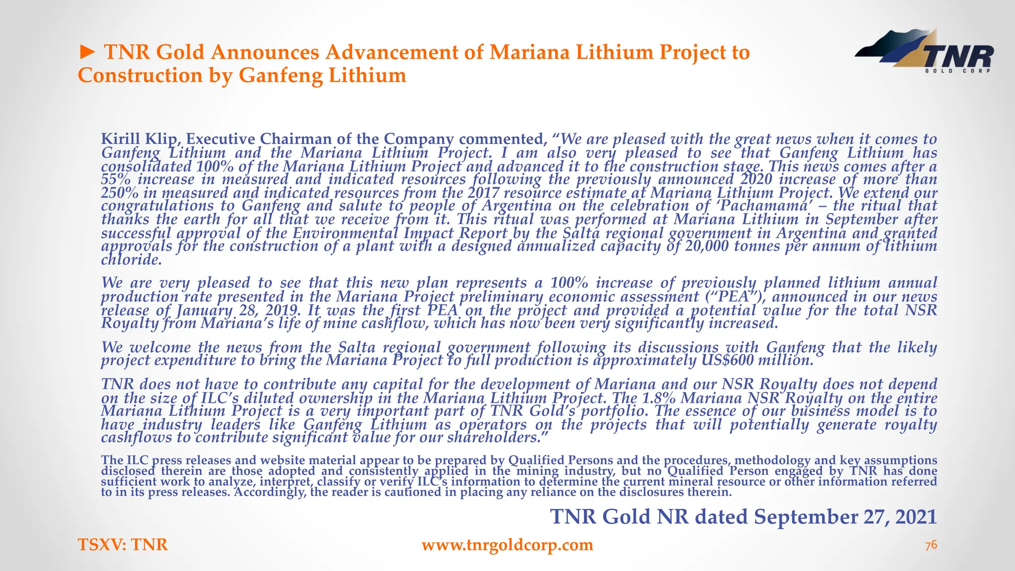 ► TNR Gold Announces Advancement of Mariana Lithium Project to
Construction by Ganfeng Lithium
Kirill Klip, Executive Chairman of the Company commented, “We are pleased with the great news when it comes to
Ganfeng Lithium and the Mariana Lithium Project. I am also very pleased to see that Ganfeng Lithium has
consolidated 100% of the Mariana Lithium Project and advanced it to the construction stage. This news comes after a
55% increase in measured and indicated resources following the previously announced 2020 increase of more than
250% in measured and indicated resources from the 2017 resource estimate at Mariana Lithium Project. We extend our
congratulations to Ganfeng and salute to people of Argentina on the celebration of ‘Pachamama’ – the ritual that
thanks the earth for all that we receive from it. This ritual was performed at Mariana Lithium in September after
successful approval of the Environmental Impact Report by the Salta regional government in Argentina and granted
approvals for the construction of a plant with a designed annualized capacity of 20,000 tonnes per annum of lithium
chloride.
We are very pleased to see that this new plan represents a 100% increase of previously planned lithium annual
production rate presented in the Mariana Project preliminary economic assessment (“PEA”), announced in our news
release of January 28, 2019. It was the first PEA on the project and provided a potential value for the total NSR
Royalty from Mariana’s life of mine cashflow, which has now been very significantly increased.
We welcome the news from the Salta regional government following its discussions with Ganfeng that the likely
project expenditure to bring the Mariana Project to full production is approximately US$600 million.
TNR does not have to contribute any capital for the development of Mariana and our NSR Royalty does not depend
on the size of ILC’s diluted ownership in the Mariana Lithium Project. The 1.8% Mariana NSR Royalty on the entire
Mariana Lithium Project is a very important part of TNR Gold’s portfolio. The essence of our business model is to
have industry leaders like Ganfeng Lithium as operators on the projects that will potentially generate royalty
cashflows to contribute significant value for our shareholders.”
The ILC press releases and website material appear to be prepared by Qualified Persons and the procedures, methodology and key assumptions
disclosed therein are those adopted and consistently applied in the mining industry, but no Qualified Person engaged by TNR has done
sufficient work to analyze, interpret, classify or verify ILC’s information to determine the current mineral resource or other information referred
to in its press releases. Accordingly, the reader is cautioned in placing any reliance on the disclosures therein.
TNR Gold NR dated September 27, 2021
TSXV: TNR www.tnrgoldcorp.com 76
 