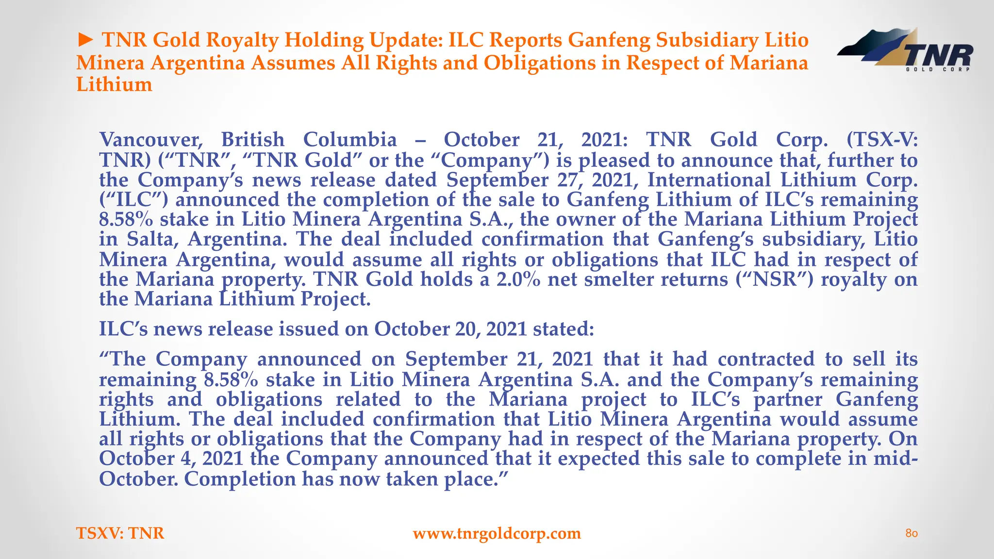 ► TNR Gold Royalty Holding Update: ILC Reports Ganfeng Subsidiary Litio
Minera Argentina Assumes All Rights and Obligations in Respect of Mariana
Lithium
Vancouver, British Columbia – October 21, 2021: TNR Gold Corp. (TSX-V:
TNR) (“TNR”, “TNR Gold” or the “Company”) is pleased to announce that, further to
the Company’s news release dated September 27, 2021, International Lithium Corp.
(“ILC”) announced the completion of the sale to Ganfeng Lithium of ILC’s remaining
8.58% stake in Litio Minera Argentina S.A., the owner of the Mariana Lithium Project
in Salta, Argentina. The deal included confirmation that Ganfeng’s subsidiary, Litio
Minera Argentina, would assume all rights or obligations that ILC had in respect of
the Mariana property. TNR Gold holds a 2.0% net smelter returns (“NSR”) royalty on
the Mariana Lithium Project.
ILC’s news release issued on October 20, 2021 stated:
“The Company announced on September 21, 2021 that it had contracted to sell its
remaining 8.58% stake in Litio Minera Argentina S.A. and the Company’s remaining
rights and obligations related to the Mariana project to ILC’s partner Ganfeng
Lithium. The deal included confirmation that Litio Minera Argentina would assume
all rights or obligations that the Company had in respect of the Mariana property. On
October 4, 2021 the Company announced that it expected this sale to complete in mid-
October. Completion has now taken place.”
TSXV: TNR www.tnrgoldcorp.com 80
 