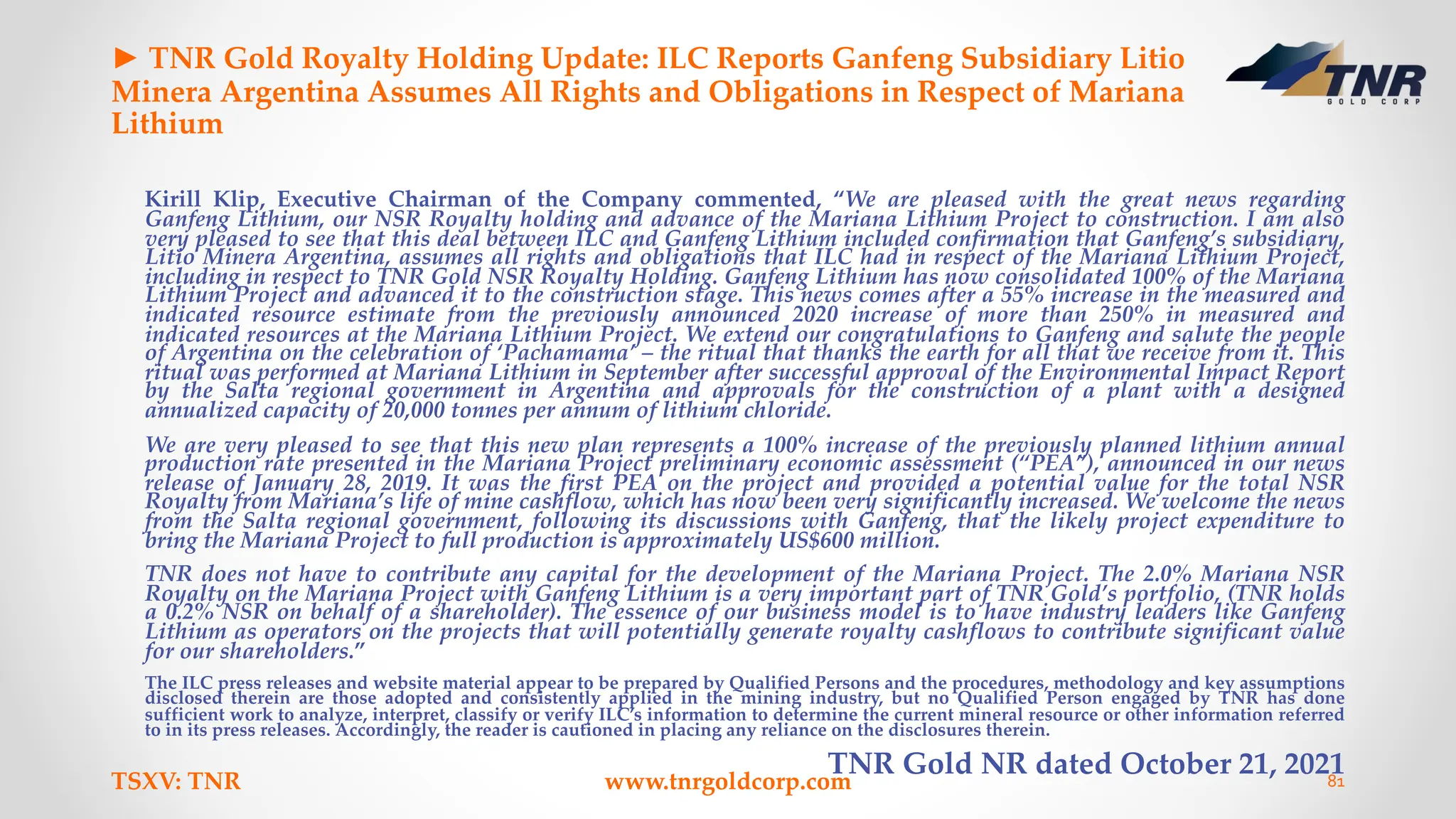 ► TNR Gold Royalty Holding Update: ILC Reports Ganfeng Subsidiary Litio
Minera Argentina Assumes All Rights and Obligations in Respect of Mariana
Lithium
Kirill Klip, Executive Chairman of the Company commented, “We are pleased with the great news regarding
Ganfeng Lithium, our NSR Royalty holding and advance of the Mariana Lithium Project to construction. I am also
very pleased to see that this deal between ILC and Ganfeng Lithium included confirmation that Ganfeng’s subsidiary,
Litio Minera Argentina, assumes all rights and obligations that ILC had in respect of the Mariana Lithium Project,
including in respect to TNR Gold NSR Royalty Holding. Ganfeng Lithium has now consolidated 100% of the Mariana
Lithium Project and advanced it to the construction stage. This news comes after a 55% increase in the measured and
indicated resource estimate from the previously announced 2020 increase of more than 250% in measured and
indicated resources at the Mariana Lithium Project. We extend our congratulations to Ganfeng and salute the people
of Argentina on the celebration of ‘Pachamama’ – the ritual that thanks the earth for all that we receive from it. This
ritual was performed at Mariana Lithium in September after successful approval of the Environmental Impact Report
by the Salta regional government in Argentina and approvals for the construction of a plant with a designed
annualized capacity of 20,000 tonnes per annum of lithium chloride.
We are very pleased to see that this new plan represents a 100% increase of the previously planned lithium annual
production rate presented in the Mariana Project preliminary economic assessment (“PEA”), announced in our news
release of January 28, 2019. It was the first PEA on the project and provided a potential value for the total NSR
Royalty from Mariana’s life of mine cashflow, which has now been very significantly increased. We welcome the news
from the Salta regional government, following its discussions with Ganfeng, that the likely project expenditure to
bring the Mariana Project to full production is approximately US$600 million.
TNR does not have to contribute any capital for the development of the Mariana Project. The 2.0% Mariana NSR
Royalty on the Mariana Project with Ganfeng Lithium is a very important part of TNR Gold’s portfolio, (TNR holds
a 0.2% NSR on behalf of a shareholder). The essence of our business model is to have industry leaders like Ganfeng
Lithium as operators on the projects that will potentially generate royalty cashflows to contribute significant value
for our shareholders.”
The ILC press releases and website material appear to be prepared by Qualified Persons and the procedures, methodology and key assumptions
disclosed therein are those adopted and consistently applied in the mining industry, but no Qualified Person engaged by TNR has done
sufficient work to analyze, interpret, classify or verify ILC’s information to determine the current mineral resource or other information referred
to in its press releases. Accordingly, the reader is cautioned in placing any reliance on the disclosures therein.
TNR Gold NR dated October 21, 2021
TSXV: TNR www.tnrgoldcorp.com 81
 