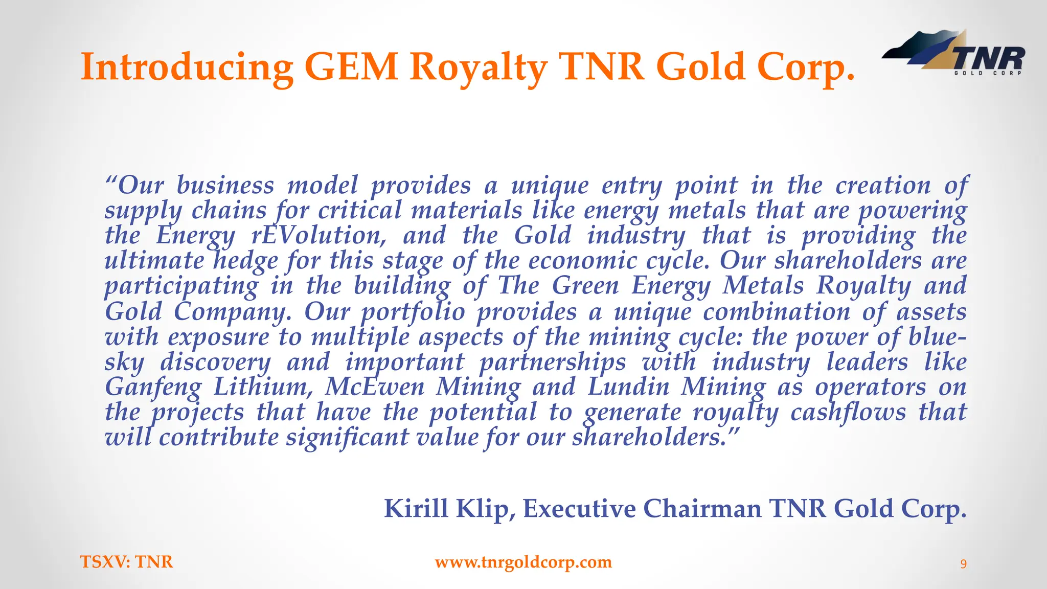 Introducing GEM Royalty TNR Gold Corp.
“Our business model provides a unique entry point in the creation of
supply chains for critical materials like energy metals that are powering
the Energy rEVolution, and the Gold industry that is providing the
ultimate hedge for this stage of the economic cycle. Our shareholders are
participating in the building of The Green Energy Metals Royalty and
Gold Company. Our portfolio provides a unique combination of assets
with exposure to multiple aspects of the mining cycle: the power of blue-
sky discovery and important partnerships with industry leaders like
Ganfeng Lithium, McEwen Mining and Lundin Mining as operators on
the projects that have the potential to generate royalty cashﬂows that
will contribute signiﬁcant value for our shareholders.”
Kirill Klip, Executive Chairman TNR Gold Corp.
TSXV: TNR www.tnrgoldcorp.com 9
 