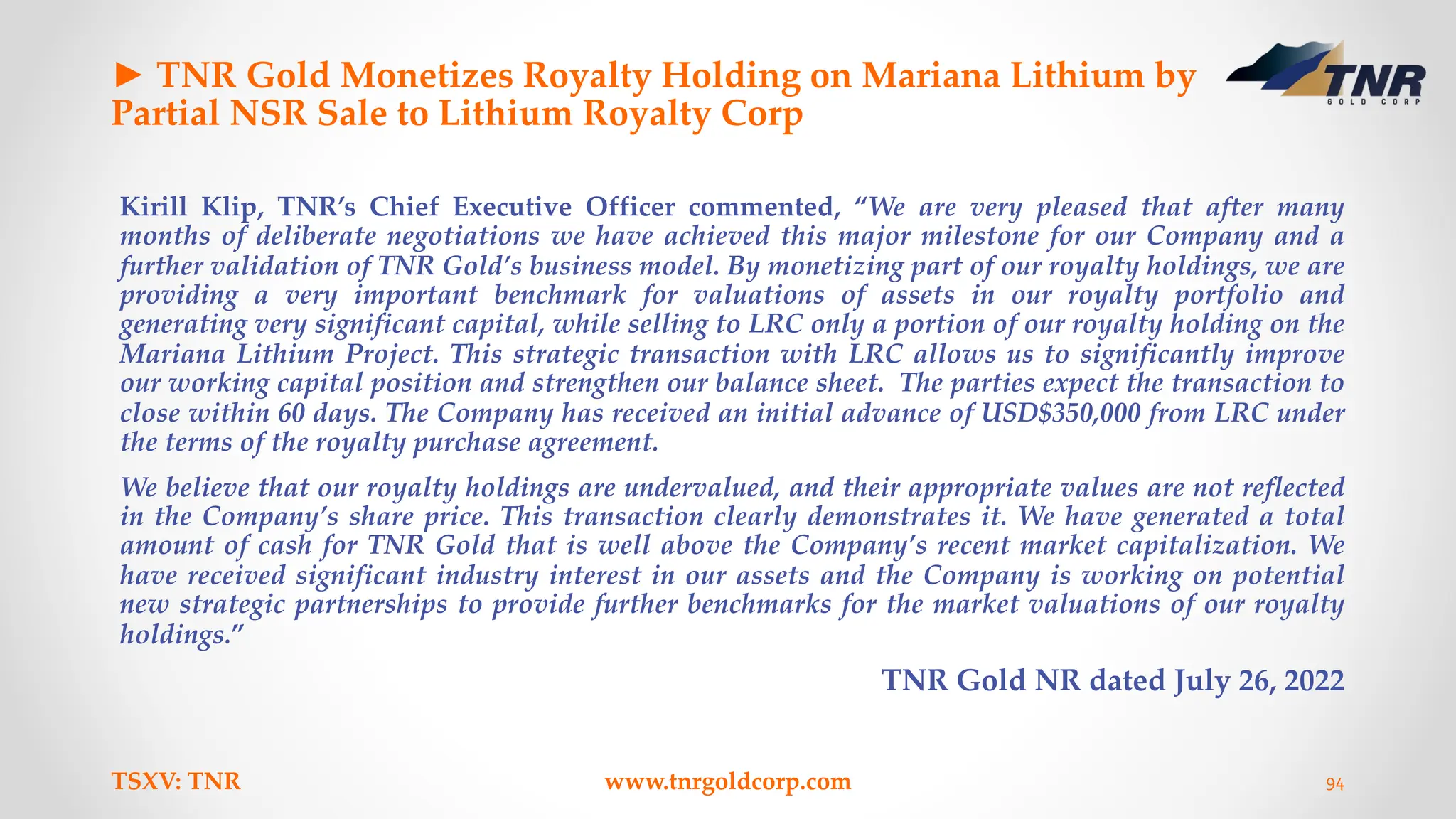 ► TNR Gold Monetizes Royalty Holding on Mariana Lithium by
Partial NSR Sale to Lithium Royalty Corp
Kirill Klip, TNR’s Chief Executive Officer commented, “We are very pleased that after many
months of deliberate negotiations we have achieved this major milestone for our Company and a
further validation of TNR Gold’s business model. By monetizing part of our royalty holdings, we are
providing a very important benchmark for valuations of assets in our royalty portfolio and
generating very significant capital, while selling to LRC only a portion of our royalty holding on the
Mariana Lithium Project. This strategic transaction with LRC allows us to significantly improve
our working capital position and strengthen our balance sheet. The parties expect the transaction to
close within 60 days. The Company has received an initial advance of USD$350,000 from LRC under
the terms of the royalty purchase agreement.
We believe that our royalty holdings are undervalued, and their appropriate values are not reflected
in the Company’s share price. This transaction clearly demonstrates it. We have generated a total
amount of cash for TNR Gold that is well above the Company’s recent market capitalization. We
have received significant industry interest in our assets and the Company is working on potential
new strategic partnerships to provide further benchmarks for the market valuations of our royalty
holdings.”
TNR Gold NR dated July 26, 2022
TSXV: TNR www.tnrgoldcorp.com 94
 