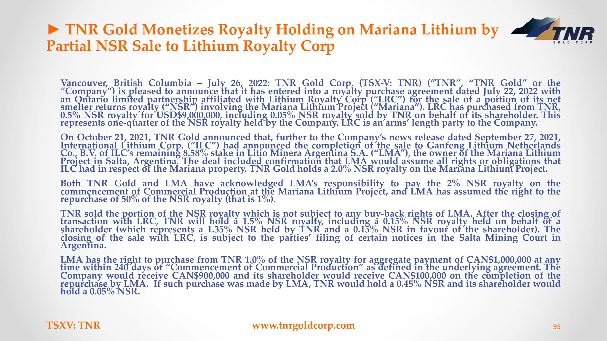 ► TNR Gold Monetizes Royalty Holding on Mariana Lithium by
Partial NSR Sale to Lithium Royalty Corp
Vancouver, British Columbia – July 26, 2022: TNR Gold Corp. (TSX-V: TNR) (“TNR”, “TNR Gold” or the
“Company”) is pleased to announce that it has entered into a royalty purchase agreement dated July 22, 2022 with
an Ontario limited partnership affiliated with Lithium Royalty Corp (“LRC”) for the sale of a portion of its net
smelter returns royalty (“NSR”) involving the Mariana Lithium Project (“Mariana”). LRC has purchased from TNR,
0.5% NSR royalty for USD$9,000,000, including 0.05% NSR royalty sold by TNR on behalf of its shareholder. This
represents one-quarter of the NSR royalty held by the Company. LRC is an arms’ length party to the Company.
On October 21, 2021, TNR Gold announced that, further to the Company’s news release dated September 27, 2021,
International Lithium Corp. (“ILC”) had announced the completion of the sale to Ganfeng Lithium Netherlands
Co., B.V. of ILC’s remaining 8.58% stake in Litio Minera Argentina S.A. (“LMA”), the owner of the Mariana Lithium
Project in Salta, Argentina. The deal included confirmation that LMA would assume all rights or obligations that
ILC had in respect of the Mariana property. TNR Gold holds a 2.0% NSR royalty on the Mariana Lithium Project.
Both TNR Gold and LMA have acknowledged LMA’s responsibility to pay the 2% NSR royalty on the
commencement of Commercial Production at the Mariana Lithium Project, and LMA has assumed the right to the
repurchase of 50% of the NSR royalty (that is 1%).
TNR sold the portion of the NSR royalty which is not subject to any buy-back rights of LMA. After the closing of
transaction with LRC, TNR will hold a 1.5% NSR royalty, including a 0.15% NSR royalty held on behalf of a
shareholder (which represents a 1.35% NSR held by TNR and a 0.15% NSR in favour of the shareholder). The
closing of the sale with LRC, is subject to the parties’ filing of certain notices in the Salta Mining Court in
Argentina.
LMA has the right to purchase from TNR 1.0% of the NSR royalty for aggregate payment of CAN$1,000,000 at any
time within 240 days of “Commencement of Commercial Production” as defined in the underlying agreement. The
Company would receive CAN$900,000 and its shareholder would receive CAN$100,000 on the completion of the
repurchase by LMA. If such purchase was made by LMA, TNR would hold a 0.45% NSR and its shareholder would
hold a 0.05% NSR.
TSXV: TNR www.tnrgoldcorp.com 95
 