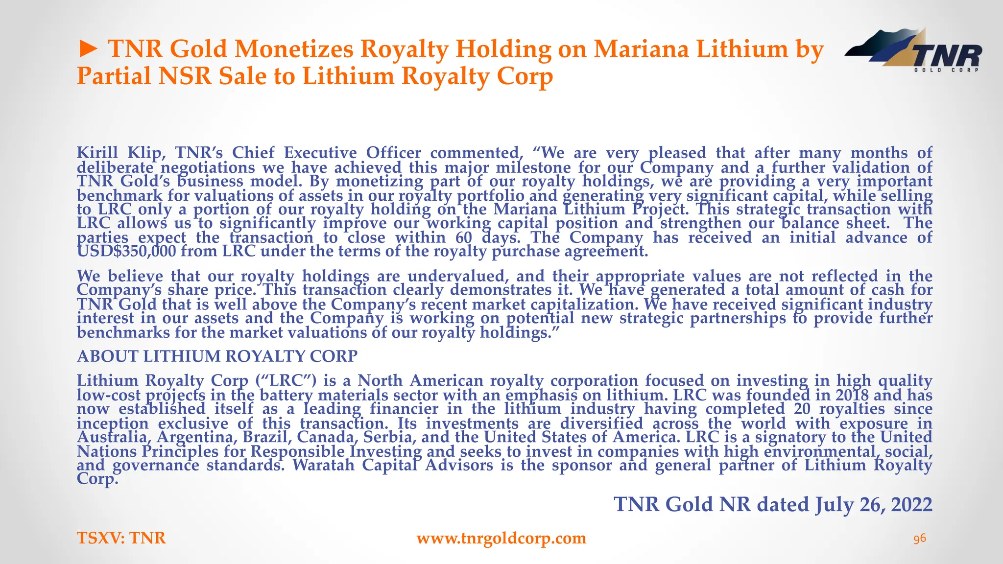 ► TNR Gold Monetizes Royalty Holding on Mariana Lithium by
Partial NSR Sale to Lithium Royalty Corp
Kirill Klip, TNR’s Chief Executive Officer commented, “We are very pleased that after many months of
deliberate negotiations we have achieved this major milestone for our Company and a further validation of
TNR Gold’s business model. By monetizing part of our royalty holdings, we are providing a very important
benchmark for valuations of assets in our royalty portfolio and generating very significant capital, while selling
to LRC only a portion of our royalty holding on the Mariana Lithium Project. This strategic transaction with
LRC allows us to significantly improve our working capital position and strengthen our balance sheet. The
parties expect the transaction to close within 60 days. The Company has received an initial advance of
USD$350,000 from LRC under the terms of the royalty purchase agreement.
We believe that our royalty holdings are undervalued, and their appropriate values are not reflected in the
Company’s share price. This transaction clearly demonstrates it. We have generated a total amount of cash for
TNR Gold that is well above the Company’s recent market capitalization. We have received significant industry
interest in our assets and the Company is working on potential new strategic partnerships to provide further
benchmarks for the market valuations of our royalty holdings.”
ABOUT LITHIUM ROYALTY CORP
Lithium Royalty Corp (“LRC”) is a North American royalty corporation focused on investing in high quality
low-cost projects in the battery materials sector with an emphasis on lithium. LRC was founded in 2018 and has
now established itself as a leading financier in the lithium industry having completed 20 royalties since
inception exclusive of this transaction. Its investments are diversified across the world with exposure in
Australia, Argentina, Brazil, Canada, Serbia, and the United States of America. LRC is a signatory to the United
Nations Principles for Responsible Investing and seeks to invest in companies with high environmental, social,
and governance standards. Waratah Capital Advisors is the sponsor and general partner of Lithium Royalty
Corp.
TNR Gold NR dated July 26, 2022
TSXV: TNR www.tnrgoldcorp.com 96
 