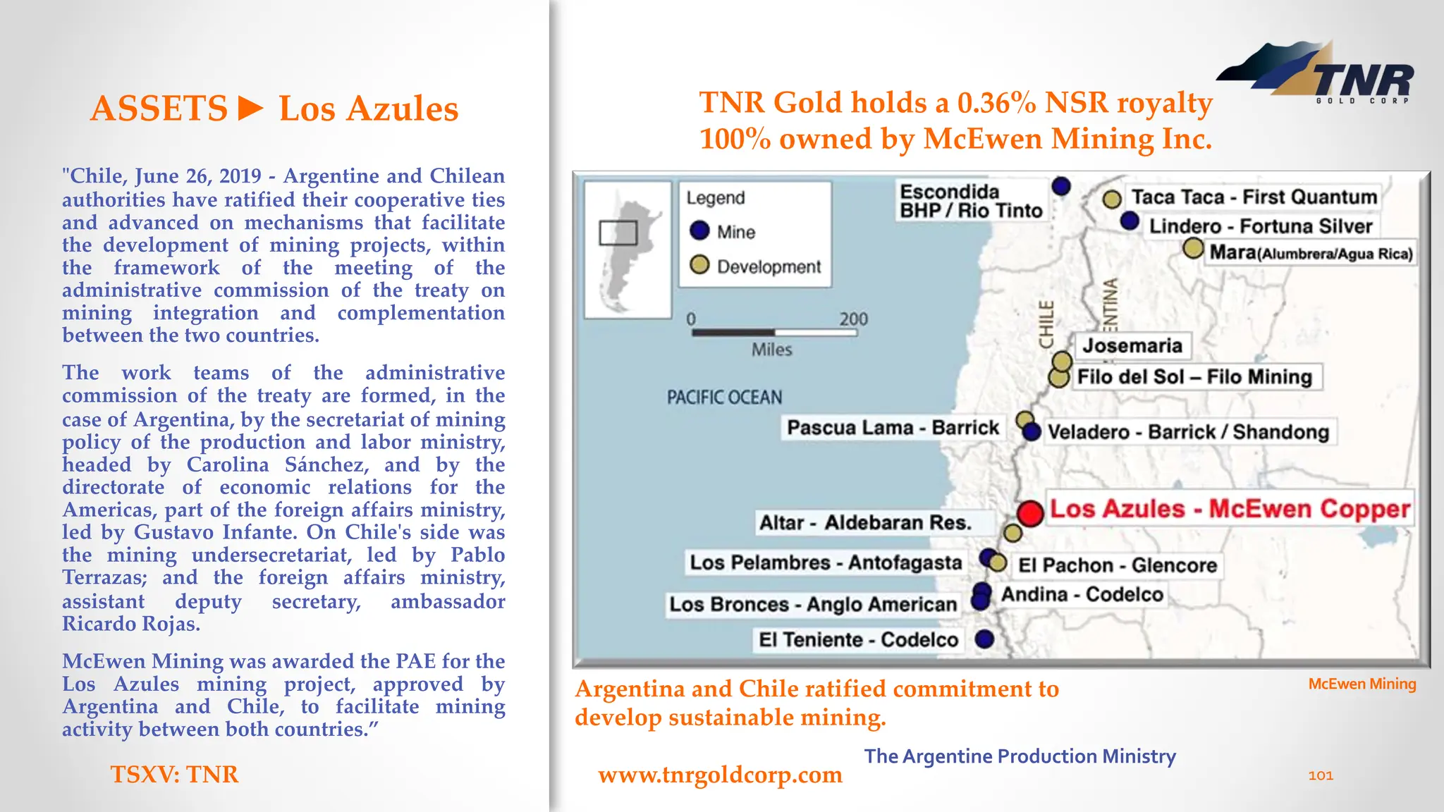 ASSETS► Los Azules
"Chile, June 26, 2019 - Argentine and Chilean
authorities have ratified their cooperative ties
and advanced on mechanisms that facilitate
the development of mining projects, within
the framework of the meeting of the
administrative commission of the treaty on
mining integration and complementation
between the two countries.
The work teams of the administrative
commission of the treaty are formed, in the
case of Argentina, by the secretariat of mining
policy of the production and labor ministry,
headed by Carolina Sánchez, and by the
directorate of economic relations for the
Americas, part of the foreign affairs ministry,
led by Gustavo Infante. On Chile's side was
the mining undersecretariat, led by Pablo
Terrazas; and the foreign affairs ministry,
assistant deputy secretary, ambassador
Ricardo Rojas.
McEwen Mining was awarded the PAE for the
Los Azules mining project, approved by
Argentina and Chile, to facilitate mining
activity between both countries.”
TSXV: TNR www.tnrgoldcorp.com 101
TNR Gold holds a 0.36% NSR royalty
100% owned by McEwen Mining Inc.
Argentina and Chile ratified commitment to
develop sustainable mining.
McEwen Mining
The Argentine Production Ministry
 