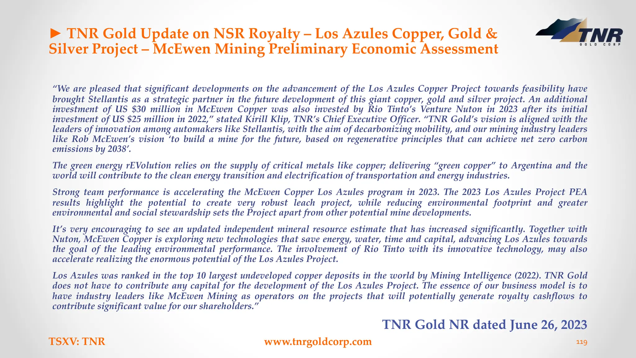 ► TNR Gold Update on NSR Royalty – Los Azules Copper, Gold &
Silver Project – McEwen Mining Preliminary Economic Assessment
“We are pleased that significant developments on the advancement of the Los Azules Copper Project towards feasibility have
brought Stellantis as a strategic partner in the future development of this giant copper, gold and silver project. An additional
investment of US $30 million in McEwen Copper was also invested by Rio Tinto’s Venture Nuton in 2023 after its initial
investment of US $25 million in 2022,” stated Kirill Klip, TNR’s Chief Executive Officer. “TNR Gold’s vision is aligned with the
leaders of innovation among automakers like Stellantis, with the aim of decarbonizing mobility, and our mining industry leaders
like Rob McEwen’s vision ‘to build a mine for the future, based on regenerative principles that can achieve net zero carbon
emissions by 2038’.
The green energy rEVolution relies on the supply of critical metals like copper; delivering “green copper” to Argentina and the
world will contribute to the clean energy transition and electrification of transportation and energy industries.
Strong team performance is accelerating the McEwen Copper Los Azules program in 2023. The 2023 Los Azules Project PEA
results highlight the potential to create very robust leach project, while reducing environmental footprint and greater
environmental and social stewardship sets the Project apart from other potential mine developments.
It’s very encouraging to see an updated independent mineral resource estimate that has increased significantly. Together with
Nuton, McEwen Copper is exploring new technologies that save energy, water, time and capital, advancing Los Azules towards
the goal of the leading environmental performance. The involvement of Rio Tinto with its innovative technology, may also
accelerate realizing the enormous potential of the Los Azules Project.
Los Azules was ranked in the top 10 largest undeveloped copper deposits in the world by Mining Intelligence (2022). TNR Gold
does not have to contribute any capital for the development of the Los Azules Project. The essence of our business model is to
have industry leaders like McEwen Mining as operators on the projects that will potentially generate royalty cashflows to
contribute significant value for our shareholders.”
TNR Gold NR dated June 26, 2023
TSXV: TNR www.tnrgoldcorp.com 119
 