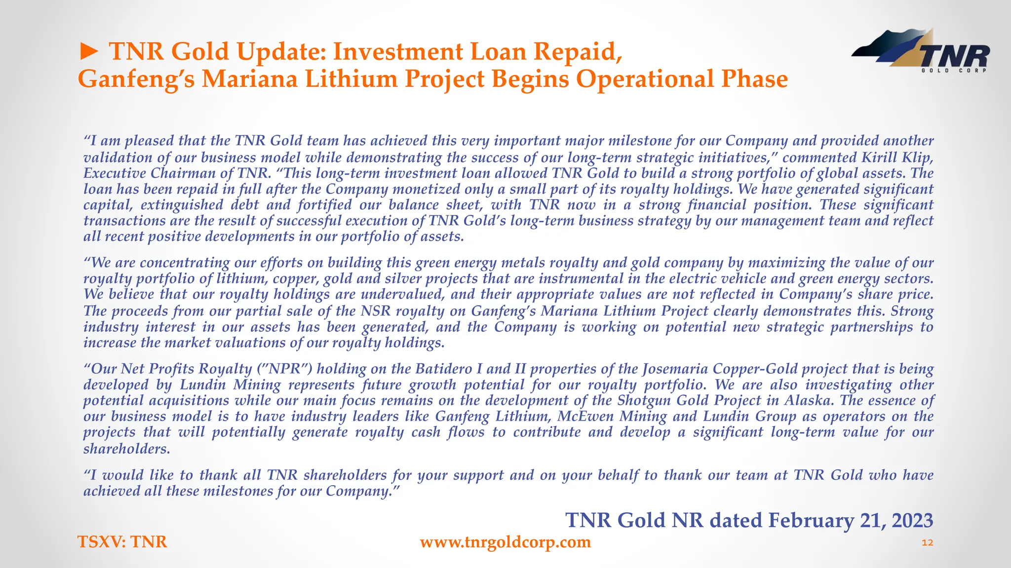 ► TNR Gold Update: Investment Loan Repaid,
Ganfeng’s Mariana Lithium Project Begins Operational Phase
“I am pleased that the TNR Gold team has achieved this very important major milestone for our Company and provided another
validation of our business model while demonstrating the success of our long-term strategic initiatives,” commented Kirill Klip,
Executive Chairman of TNR. “This long-term investment loan allowed TNR Gold to build a strong portfolio of global assets. The
loan has been repaid in full after the Company monetized only a small part of its royalty holdings. We have generated significant
capital, extinguished debt and fortified our balance sheet, with TNR now in a strong financial position. These significant
transactions are the result of successful execution of TNR Gold’s long-term business strategy by our management team and reflect
all recent positive developments in our portfolio of assets.
“We are concentrating our efforts on building this green energy metals royalty and gold company by maximizing the value of our
royalty portfolio of lithium, copper, gold and silver projects that are instrumental in the electric vehicle and green energy sectors.
We believe that our royalty holdings are undervalued, and their appropriate values are not reflected in Company’s share price.
The proceeds from our partial sale of the NSR royalty on Ganfeng’s Mariana Lithium Project clearly demonstrates this. Strong
industry interest in our assets has been generated, and the Company is working on potential new strategic partnerships to
increase the market valuations of our royalty holdings.
“Our Net Profits Royalty (”NPR”) holding on the Batidero I and II properties of the Josemaria Copper-Gold project that is being
developed by Lundin Mining represents future growth potential for our royalty portfolio. We are also investigating other
potential acquisitions while our main focus remains on the development of the Shotgun Gold Project in Alaska. The essence of
our business model is to have industry leaders like Ganfeng Lithium, McEwen Mining and Lundin Group as operators on the
projects that will potentially generate royalty cash flows to contribute and develop a significant long-term value for our
shareholders.
“I would like to thank all TNR shareholders for your support and on your behalf to thank our team at TNR Gold who have
achieved all these milestones for our Company.”
TNR Gold NR dated February 21, 2023
TSXV: TNR www.tnrgoldcorp.com 12
 
