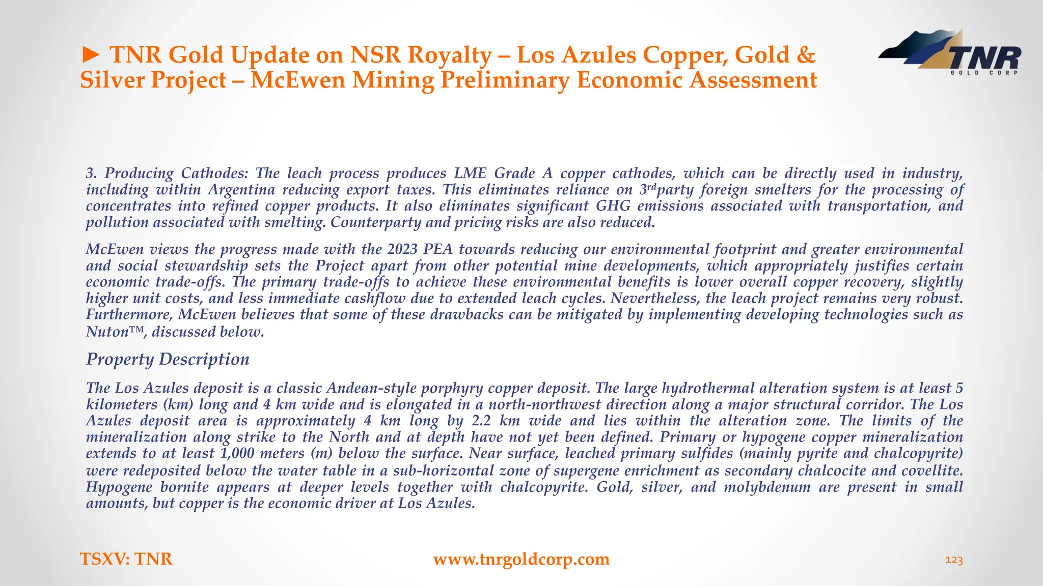 ► TNR Gold Update on NSR Royalty – Los Azules Copper, Gold &
Silver Project – McEwen Mining Preliminary Economic Assessment
3. Producing Cathodes: The leach process produces LME Grade A copper cathodes, which can be directly used in industry,
including within Argentina reducing export taxes. This eliminates reliance on 3rdparty foreign smelters for the processing of
concentrates into refined copper products. It also eliminates significant GHG emissions associated with transportation, and
pollution associated with smelting. Counterparty and pricing risks are also reduced.
McEwen views the progress made with the 2023 PEA towards reducing our environmental footprint and greater environmental
and social stewardship sets the Project apart from other potential mine developments, which appropriately justifies certain
economic trade-offs. The primary trade-offs to achieve these environmental benefits is lower overall copper recovery, slightly
higher unit costs, and less immediate cashflow due to extended leach cycles. Nevertheless, the leach project remains very robust.
Furthermore, McEwen believes that some of these drawbacks can be mitigated by implementing developing technologies such as
Nuton™, discussed below.
Property Description
The Los Azules deposit is a classic Andean-style porphyry copper deposit. The large hydrothermal alteration system is at least 5
kilometers (km) long and 4 km wide and is elongated in a north-northwest direction along a major structural corridor. The Los
Azules deposit area is approximately 4 km long by 2.2 km wide and lies within the alteration zone. The limits of the
mineralization along strike to the North and at depth have not yet been defined. Primary or hypogene copper mineralization
extends to at least 1,000 meters (m) below the surface. Near surface, leached primary sulfides (mainly pyrite and chalcopyrite)
were redeposited below the water table in a sub-horizontal zone of supergene enrichment as secondary chalcocite and covellite.
Hypogene bornite appears at deeper levels together with chalcopyrite. Gold, silver, and molybdenum are present in small
amounts, but copper is the economic driver at Los Azules.
TSXV: TNR www.tnrgoldcorp.com 123
 