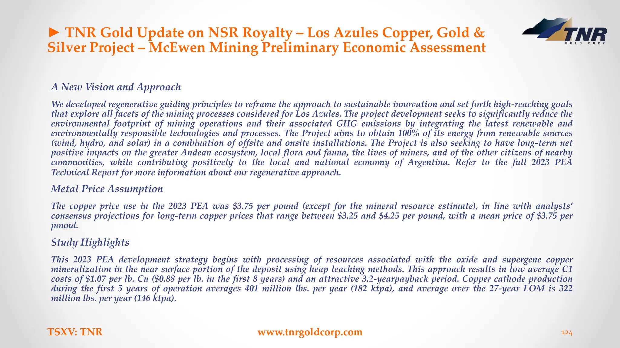 ► TNR Gold Update on NSR Royalty – Los Azules Copper, Gold &
Silver Project – McEwen Mining Preliminary Economic Assessment
A New Vision and Approach
We developed regenerative guiding principles to reframe the approach to sustainable innovation and set forth high-reaching goals
that explore all facets of the mining processes considered for Los Azules. The project development seeks to significantly reduce the
environmental footprint of mining operations and their associated GHG emissions by integrating the latest renewable and
environmentally responsible technologies and processes. The Project aims to obtain 100% of its energy from renewable sources
(wind, hydro, and solar) in a combination of offsite and onsite installations. The Project is also seeking to have long-term net
positive impacts on the greater Andean ecosystem, local flora and fauna, the lives of miners, and of the other citizens of nearby
communities, while contributing positively to the local and national economy of Argentina. Refer to the full 2023 PEA
Technical Report for more information about our regenerative approach.
Metal Price Assumption
The copper price use in the 2023 PEA was $3.75 per pound (except for the mineral resource estimate), in line with analysts’
consensus projections for long-term copper prices that range between $3.25 and $4.25 per pound, with a mean price of $3.75 per
pound.
Study Highlights
This 2023 PEA development strategy begins with processing of resources associated with the oxide and supergene copper
mineralization in the near surface portion of the deposit using heap leaching methods. This approach results in low average C1
costs of $1.07 per lb. Cu ($0.88 per lb. in the first 8 years) and an attractive 3.2-yearpayback period. Copper cathode production
during the first 5 years of operation averages 401 million lbs. per year (182 ktpa), and average over the 27-year LOM is 322
million lbs. per year (146 ktpa).
TSXV: TNR www.tnrgoldcorp.com 124
 
