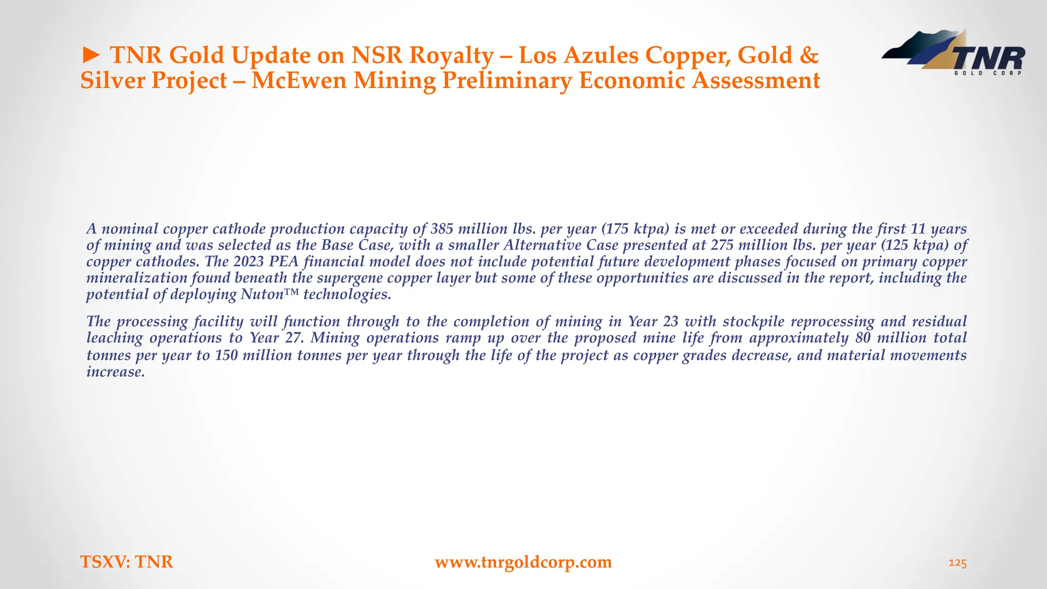 ► TNR Gold Update on NSR Royalty – Los Azules Copper, Gold &
Silver Project – McEwen Mining Preliminary Economic Assessment
A nominal copper cathode production capacity of 385 million lbs. per year (175 ktpa) is met or exceeded during the first 11 years
of mining and was selected as the Base Case, with a smaller Alternative Case presented at 275 million lbs. per year (125 ktpa) of
copper cathodes. The 2023 PEA financial model does not include potential future development phases focused on primary copper
mineralization found beneath the supergene copper layer but some of these opportunities are discussed in the report, including the
potential of deploying Nuton™ technologies.
The processing facility will function through to the completion of mining in Year 23 with stockpile reprocessing and residual
leaching operations to Year 27. Mining operations ramp up over the proposed mine life from approximately 80 million total
tonnes per year to 150 million tonnes per year through the life of the project as copper grades decrease, and material movements
increase.
TSXV: TNR www.tnrgoldcorp.com 125
 