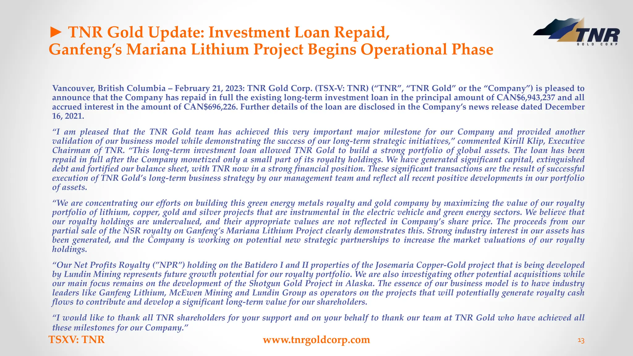 ► TNR Gold Update: Investment Loan Repaid,
Ganfeng’s Mariana Lithium Project Begins Operational Phase
Vancouver, British Columbia – February 21, 2023: TNR Gold Corp. (TSX-V: TNR) (“TNR”, “TNR Gold” or the “Company”) is pleased to
announce that the Company has repaid in full the existing long-term investment loan in the principal amount of CAN$6,943,237 and all
accrued interest in the amount of CAN$696,226. Further details of the loan are disclosed in the Company’s news release dated December
16, 2021.
“I am pleased that the TNR Gold team has achieved this very important major milestone for our Company and provided another
validation of our business model while demonstrating the success of our long-term strategic initiatives,” commented Kirill Klip, Executive
Chairman of TNR. “This long-term investment loan allowed TNR Gold to build a strong portfolio of global assets. The loan has been
repaid in full after the Company monetized only a small part of its royalty holdings. We have generated significant capital, extinguished
debt and fortified our balance sheet, with TNR now in a strong financial position. These significant transactions are the result of successful
execution of TNR Gold’s long-term business strategy by our management team and reflect all recent positive developments in our portfolio
of assets.
“We are concentrating our efforts on building this green energy metals royalty and gold company by maximizing the value of our royalty
portfolio of lithium, copper, gold and silver projects that are instrumental in the electric vehicle and green energy sectors. We believe that
our royalty holdings are undervalued, and their appropriate values are not reflected in Company’s share price. The proceeds from our
partial sale of the NSR royalty on Ganfeng’s Mariana Lithium Project clearly demonstrates this. Strong industry interest in our assets has
been generated, and the Company is working on potential new strategic partnerships to increase the market valuations of our royalty
holdings.
“Our Net Profits Royalty (”NPR”) holding on the Batidero I and II properties of the Josemaria Copper-Gold project that is being developed
by Lundin Mining represents future growth potential for our royalty portfolio. We are also investigating other potential acquisitions while
our main focus remains on the development of the Shotgun Gold Project in Alaska. The essence of our business model is to have industry
leaders like Ganfeng Lithium, McEwen Mining and Lundin Group as operators on the projects that will potentially generate royalty cash
flows to contribute and develop a significant long-term value for our shareholders.
“I would like to thank all TNR shareholders for your support and on your behalf to thank our team at TNR Gold who have achieved all
these milestones for our Company.”
TSXV: TNR www.tnrgoldcorp.com 13
 