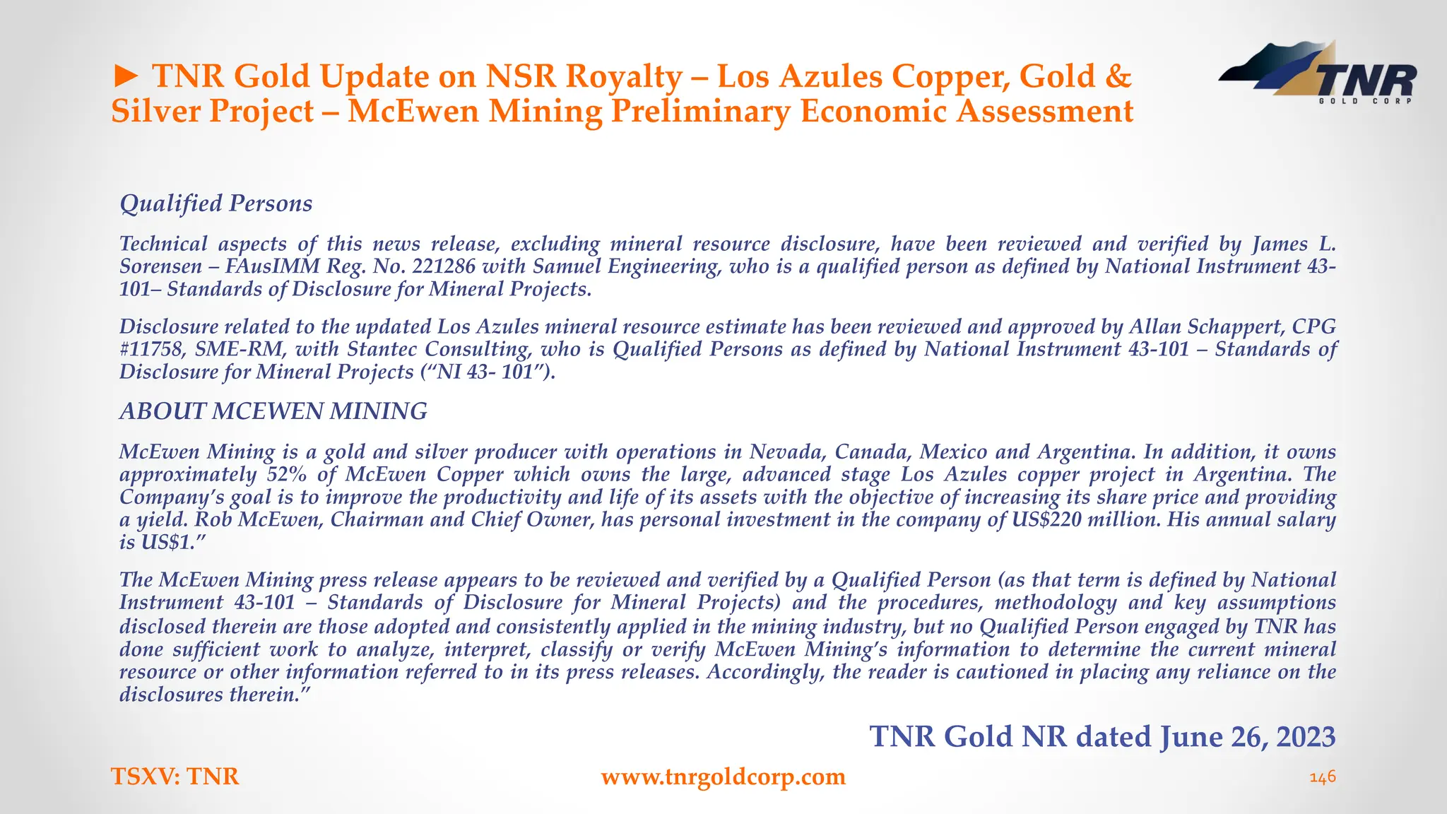 ► TNR Gold Update on NSR Royalty – Los Azules Copper, Gold &
Silver Project – McEwen Mining Preliminary Economic Assessment
Qualified Persons
Technical aspects of this news release, excluding mineral resource disclosure, have been reviewed and verified by James L.
Sorensen – FAusIMM Reg. No. 221286 with Samuel Engineering, who is a qualified person as defined by National Instrument 43-
101– Standards of Disclosure for Mineral Projects.
Disclosure related to the updated Los Azules mineral resource estimate has been reviewed and approved by Allan Schappert, CPG
#11758, SME-RM, with Stantec Consulting, who is Qualified Persons as defined by National Instrument 43-101 – Standards of
Disclosure for Mineral Projects (“NI 43- 101”).
ABOUT MCEWEN MINING
McEwen Mining is a gold and silver producer with operations in Nevada, Canada, Mexico and Argentina. In addition, it owns
approximately 52% of McEwen Copper which owns the large, advanced stage Los Azules copper project in Argentina. The
Company’s goal is to improve the productivity and life of its assets with the objective of increasing its share price and providing
a yield. Rob McEwen, Chairman and Chief Owner, has personal investment in the company of US$220 million. His annual salary
is US$1.”
The McEwen Mining press release appears to be reviewed and verified by a Qualified Person (as that term is defined by National
Instrument 43-101 – Standards of Disclosure for Mineral Projects) and the procedures, methodology and key assumptions
disclosed therein are those adopted and consistently applied in the mining industry, but no Qualified Person engaged by TNR has
done sufficient work to analyze, interpret, classify or verify McEwen Mining’s information to determine the current mineral
resource or other information referred to in its press releases. Accordingly, the reader is cautioned in placing any reliance on the
disclosures therein.”
TNR Gold NR dated June 26, 2023
TSXV: TNR www.tnrgoldcorp.com 146
 
