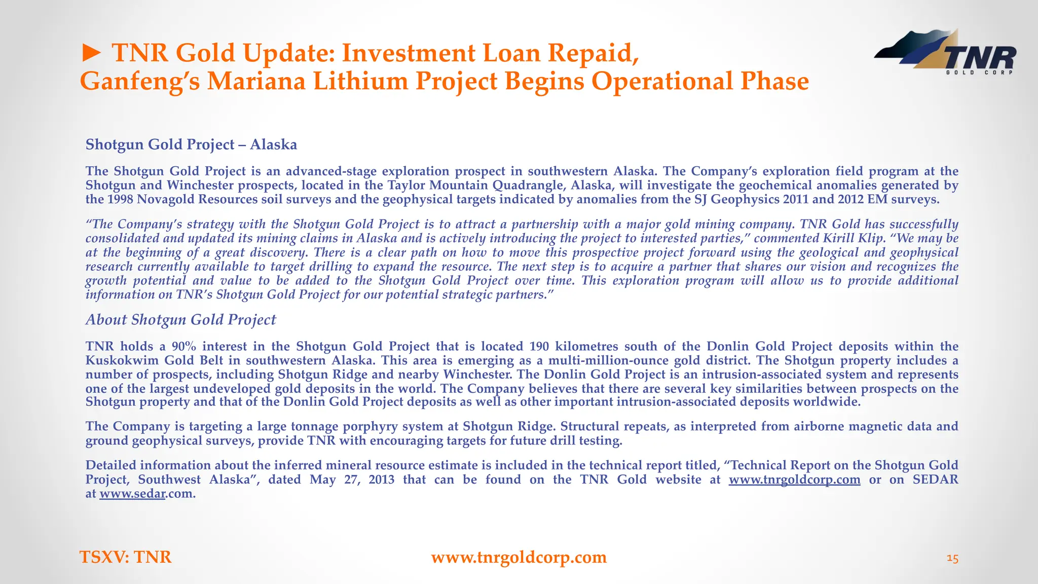 ► TNR Gold Update: Investment Loan Repaid,
Ganfeng’s Mariana Lithium Project Begins Operational Phase
Shotgun Gold Project – Alaska
The Shotgun Gold Project is an advanced-stage exploration prospect in southwestern Alaska. The Company’s exploration field program at the
Shotgun and Winchester prospects, located in the Taylor Mountain Quadrangle, Alaska, will investigate the geochemical anomalies generated by
the 1998 Novagold Resources soil surveys and the geophysical targets indicated by anomalies from the SJ Geophysics 2011 and 2012 EM surveys.
“The Company’s strategy with the Shotgun Gold Project is to attract a partnership with a major gold mining company. TNR Gold has successfully
consolidated and updated its mining claims in Alaska and is actively introducing the project to interested parties,” commented Kirill Klip. “We may be
at the beginning of a great discovery. There is a clear path on how to move this prospective project forward using the geological and geophysical
research currently available to target drilling to expand the resource. The next step is to acquire a partner that shares our vision and recognizes the
growth potential and value to be added to the Shotgun Gold Project over time. This exploration program will allow us to provide additional
information on TNR’s Shotgun Gold Project for our potential strategic partners.”
About Shotgun Gold Project
TNR holds a 90% interest in the Shotgun Gold Project that is located 190 kilometres south of the Donlin Gold Project deposits within the
Kuskokwim Gold Belt in southwestern Alaska. This area is emerging as a multi-million-ounce gold district. The Shotgun property includes a
number of prospects, including Shotgun Ridge and nearby Winchester. The Donlin Gold Project is an intrusion-associated system and represents
one of the largest undeveloped gold deposits in the world. The Company believes that there are several key similarities between prospects on the
Shotgun property and that of the Donlin Gold Project deposits as well as other important intrusion-associated deposits worldwide.
The Company is targeting a large tonnage porphyry system at Shotgun Ridge. Structural repeats, as interpreted from airborne magnetic data and
ground geophysical surveys, provide TNR with encouraging targets for future drill testing.
Detailed information about the inferred mineral resource estimate is included in the technical report titled, “Technical Report on the Shotgun Gold
Project, Southwest Alaska”, dated May 27, 2013 that can be found on the TNR Gold website at www.tnrgoldcorp.com or on SEDAR
at www.sedar.com.
TSXV: TNR www.tnrgoldcorp.com 15
 